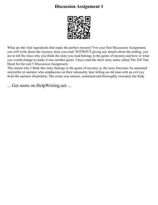 Discussion Assignment 1
What are the vital ingredients that make the perfect mystery? For your first Discussion Assignment,
you will write about the mystery story you read. WITHOUT giving any details about the ending, you
are to tell the class why you think the story you read belongs in the genre of mystery and how or what
you would change to make it into another genre. I have read the short story name called The Tell Tale
Heart for the unit 5 Discussion Assignment.
The reason why I think this story belongs in the genre of mystery is, the story becomes An unnamed
storyteller or narrator who emphasizes on their rationality later killing an old man with an evil eye
from the narrator illustration. The crime was intense, contained and thoroughly executed, the body
... Get more on HelpWriting.net ...
 