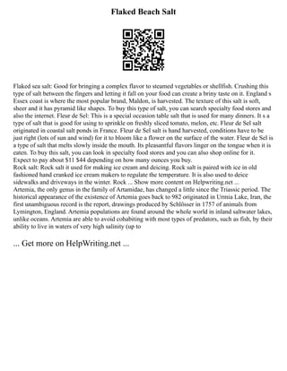 Flaked Beach Salt
Flaked sea salt: Good for bringing a complex flavor to steamed vegetables or shellfish. Crushing this
type of salt between the fingers and letting it fall on your food can create a briny taste on it. England s
Essex coast is where the most popular brand, Maldon, is harvested. The texture of this salt is soft,
sheer and it has pyramid like shapes. To buy this type of salt, you can search specialty food stores and
also the internet. Fleur de Sel: This is a special occasion table salt that is used for many dinners. It s a
type of salt that is good for using to sprinkle on freshly sliced tomato, melon, etc. Fleur de Sel salt
originated in coastal salt ponds in France. Fleur de Sel salt is hand harvested, conditions have to be
just right (lots of sun and wind) for it to bloom like a flower on the surface of the water. Fleur de Sel is
a type of salt that melts slowly inside the mouth. Its pleasantful flavors linger on the tongue when it is
eaten. To buy this salt, you can look in specialty food stores and you can also shop online for it.
Expect to pay about $11 $44 depending on how many ounces you buy.
Rock salt: Rock salt it used for making ice cream and deicing. Rock salt is paired with ice in old
fashioned hand cranked ice cream makers to regulate the temperature. It is also used to deice
sidewalks and driveways in the winter. Rock ... Show more content on Helpwriting.net ...
Artemia, the only genus in the family of Artamidae, has changed a little since the Triassic period. The
historical appearance of the existence of Artemia goes back to 982 originated in Urmia Lake, Iran, the
first unambiguous record is the report, drawings produced by Schlösser in 1757 of animals from
Lymington, England. Artemia populations are found around the whole world in inland saltwater lakes,
unlike oceans. Artemia are able to avoid cohabiting with most types of predators, such as fish, by their
ability to live in waters of very high salinity (up to
... Get more on HelpWriting.net ...
 