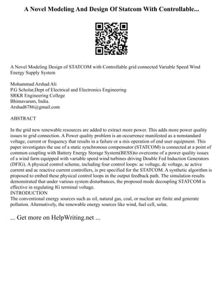 A Novel Modeling And Design Of Statcom With Controllable...
A Novel Modeling Design of STATCOM with Controllable grid connected Variable Speed Wind
Energy Supply System
Mohammad Arshad Ali
P.G Scholar,Dept of Electrical and Electronics Engineering
SRKR Engineering College
Bhimavaram, India.
Arshad6786@gmail.com
ABSTRACT
In the grid new renewable resources are added to extract more power. This adds more power quality
issues to grid connection. A Power quality problem is an occurrence manifested as a nonstandard
voltage, current or frequency that results in a failure or a mis operation of end user equipment. This
paper investigates the use of a static synchronous compensator (STATCOM) is connected at a point of
common coupling with Battery Energy Storage System(BESS)to overcome of a power quality issues
of a wind farm equipped with variable speed wind turbines driving Double Fed Induction Generators
(DFIG). A physical control scheme, including four control loops: ac voltage, dc voltage, ac active
current and ac reactive current controllers, is pre specified for the STATCOM. A synthetic algorithm is
proposed to embed these physical control loops in the output feedback path. The simulation results
demonstrated that under various system disturbances, the proposed mode decoupling STATCOM is
effective in regulating IG terminal voltage.
INTRODUCTION
The conventional energy sources such as oil, natural gas, coal, or nuclear are finite and generate
pollution. Alternatively, the renewable energy sources like wind, fuel cell, solar,
... Get more on HelpWriting.net ...
 