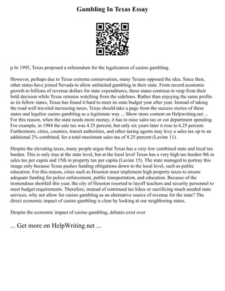 Gambling In Texas Essay
p In 1995, Texas proposed a referendum for the legalization of casino gambling.
However, perhaps due to Texas extreme conservatism, many Texans opposed the idea. Since then,
other states have joined Nevada to allow unlimited gambling in their state. From record economic
growth to billions of revenue dollars for state expenditures, these states continue to reap from their
bold decision while Texas remains watching from the sidelines. Rather than enjoying the same profits
as its fellow states, Texas has found it hard to meet its state budget year after year. Instead of taking
the road well traveled increasing taxes, Texas should take a page from the success stories of these
states and legalize casino gambling as a legitimate way ... Show more content on Helpwriting.net ...
For this reason, when the state needs more money, it has to raise sales tax or cut department spending.
For example, in 1984 the sale tax was 4.25 percent, but only six years later it rose to 6.25 percent.
Furthermore, cities, counties, transit authorities, and other taxing agents may levy a sales tax up to an
additional 2% combined, for a total maximum sales tax of 8.25 percent (Lavine 11).
Despite the elevating taxes, many people argue that Texas has a very low combined state and local tax
burden. This is only true at the state level, but at the local level Texas has a very high tax burden 9th in
sales tax per capita and 15th in property tax per capita (Lavine 15). The state managed to portray this
image only because Texas pushes funding obligations down to the local level, such as public
education. For this reason, cities such as Houston must implement high property taxes to ensure
adequate funding for police enforcement, public transportation, and education. Because of the
tremendous shortfall this year, the city of Houston resorted to layoff teachers and security personnel to
meet budget requirements. Therefore, instead of continued tax hikes or sacrificing much needed state
services, why not allow for casino gambling as an alternative source of revenue for the state? The
direct economic impact of casino gambling is clear by looking at our neighboring states.
Despite the economic impact of casino gambling, debates exist over
... Get more on HelpWriting.net ...
 