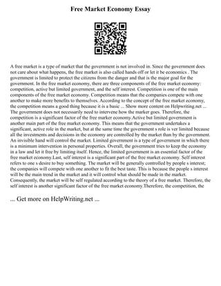 Free Market Economy Essay
A free market is a type of market that the government is not involved in. Since the government does
not care about what happens, the free market is also called hands off or let it be economics . The
government is limited to protect the citizens from the danger and that is the major goal for the
government. In the free market economy, there are three components of the free market economy:
competition, active but limited government, and the self interest. Competition is one of the main
components of the free market economy. Competition means that the companies compete with one
another to make more benefits to themselves. According to the concept of the free market economy,
the competition means a good thing because it is a basic ... Show more content on Helpwriting.net ...
The government does not necessarily need to intervene how the marker goes. Therefore, the
competition is a significant factor of the free marker economy.Active but limited government is
another main part of the free market economy. This means that the government undertakes a
significant, active role in the market, but at the same time the government s role is ver limited because
all the investments and decisions in the economy are controlled by the market than by the government.
An invisible hand will control the market. Limited government is a type of government in which there
is a minimum intervention in personal properties. Overall, the government tries to keep the economy
in a law and let it free by limiting itself. Hence, the limited government is an essential factor of the
free market economy.Last, self interest is a significant part of the free market economy. Self interest
refers to one s desire to buy something. The market will be generally controlled by people s interest;
the companies will compete with one another to fit the best taste. This is because the people s interest
will be the main trend in the market and it will control what should be made in the market.
Consequently, the market will be self regulated according to the theory of a free market. Therefore, the
self interest is another significant factor of the free market economy.Therefore, the competition, the
... Get more on HelpWriting.net ...
 