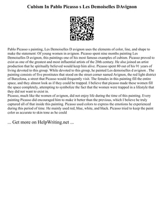 Cubism In Pablo Picasso s Les Demoiselles DAvignon
Pablo Picasso s painting, Les Demoiselles D avignon uses the elements of color, line, and shape to
make the statement: Of young women in avignon. Picasso spent nine months painting Les
Demoiselles D avignon, this paintings one of his most famous examples of cubism. Picasso proved to
exist as one of the greatest and most influential artists of the 20th century. He also joined an artist
production that he spiritually believed would keep him alive. Picasso spent 80 out of his 91 years of
living devoted to this group. While devoted to this group, he painted Les demoiselles d avignon . The
painting consists of five prostitutes that stood on the street corner named Avignon, the red light district
of Barcelona, a street that Picasso would frequently visit. The females in this painting fill the entire
space, and they almost look as if they could be trapped. I believe that picasso made these women fill
the space completely, attempting to symbolize the fact that the women were trapped in a lifestyle that
they did not want to exist in.
Picasso, much like the women of avignon, did not enjoy life during the time of this painting. Every
painting Picasso did encouraged him to make it better than the previous, which I believe he truly
captured all of that inside this painting. Picasso used colors to express the emotions he experienced
during this period of time. He mainly used red, blue, white, and black. Picasso tried to keep the paint
color as accurate to skin tone as he could
... Get more on HelpWriting.net ...
 