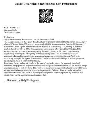 Jigsaw Department s Revenue And Cost Performance
COST ANALYSIS
Jasvinder Sidhu
Wednesday 5:30pm
Evaluations
Jigsaw Department s Revenue and Cost Performance in 2013
The increase in sales in the Jigsaw department can be primarily attributed to the market expanding by
almost 50% from 1,000,000 units per annum to 1,488,000 units per annum. Despite this increase,
Larchmont Games Jigsaw department saw an increase in sales of only 11%, leading to a drop in
market share from 20% to 15%. The department s increase in sales (from 200,000 to 223,200)
therefore appears to be more a result of being the correct market at the correct time than any
successfully planning and strategizing by the accounting team. This is also reflected in the
comparatively small increase in total revenue and a decrease in operating income. With better
accounting strategies the Jigsaw department of Larchmont Games could hope to achieve profit and
revenue gains more in line with the industry.
Larchmont Games had mixed results in the area of cost performance. On a per unit basis both
cardboard and paper were acquired at cheaper than budgeted rates but the trade off for this was a large
ending inventory of both products. This resulted in a dramatic increase in total costs incurred for these
direct materials because of the large purchasing quantities. Whether this cost can be somewhat
absorbed in financial year 2013 14 by using leftover product instead of purchasing more was not
stated, however the sprinkler incident suggests that
... Get more on HelpWriting.net ...
 