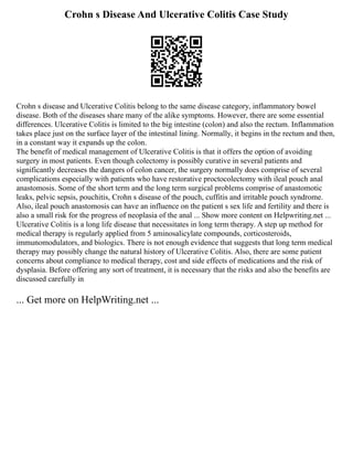 Crohn s Disease And Ulcerative Colitis Case Study
Crohn s disease and Ulcerative Colitis belong to the same disease category, inflammatory bowel
disease. Both of the diseases share many of the alike symptoms. However, there are some essential
differences. Ulcerative Colitis is limited to the big intestine (colon) and also the rectum. Inflammation
takes place just on the surface layer of the intestinal lining. Normally, it begins in the rectum and then,
in a constant way it expands up the colon.
The benefit of medical management of Ulcerative Colitis is that it offers the option of avoiding
surgery in most patients. Even though colectomy is possibly curative in several patients and
significantly decreases the dangers of colon cancer, the surgery normally does comprise of several
complications especially with patients who have restorative proctocolectomy with ileal pouch anal
anastomosis. Some of the short term and the long term surgical problems comprise of anastomotic
leaks, pelvic sepsis, pouchitis, Crohn s disease of the pouch, cuffitis and irritable pouch syndrome.
Also, ileal pouch anastomosis can have an influence on the patient s sex life and fertility and there is
also a small risk for the progress of neoplasia of the anal ... Show more content on Helpwriting.net ...
Ulcerative Colitis is a long life disease that necessitates in long term therapy. A step up method for
medical therapy is regularly applied from 5 aminosalicylate compounds, corticosteroids,
immunomodulators, and biologics. There is not enough evidence that suggests that long term medical
therapy may possibly change the natural history of Ulcerative Colitis. Also, there are some patient
concerns about compliance to medical therapy, cost and side effects of medications and the risk of
dysplasia. Before offering any sort of treatment, it is necessary that the risks and also the benefits are
discussed carefully in
... Get more on HelpWriting.net ...
 