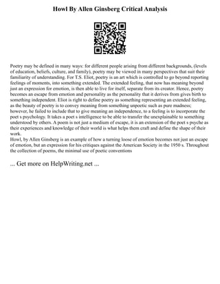 Howl By Allen Ginsberg Critical Analysis
Poetry may be defined in many ways: for different people arising from different backgrounds, (levels
of education, beliefs, culture, and family), poetry may be viewed in many perspectives that suit their
familiarity of understanding. For T.S. Eliot, poetry is an art which is controlled to go beyond reporting
feelings of moments, into something extended. The extended feeling, that now has meaning beyond
just an expression for emotion, is then able to live for itself, separate from its creator. Hence, poetry
becomes an escape from emotion and personality as the personality that it derives from gives birth to
something independent. Eliot is right to define poetry as something representing an extended feeling,
as the beauty of poetry is to convey meaning from something unpoetic such as pure madness;
however, he failed to include that to give meaning an independence, to a feeling is to incorporate the
poet s psychology. It takes a poet s intelligence to be able to transfer the unexplainable to something
understood by others. A poem is not just a medium of escape, it is an extension of the poet s psyche as
their experiences and knowledge of their world is what helps them craft and define the shape of their
work.
Howl, by Allen Ginsberg is an example of how a turning loose of emotion becomes not just an escape
of emotion, but an expression for his critiques against the American Society in the 1950 s. Throughout
the collection of poems, the minimal use of poetic conventions
... Get more on HelpWriting.net ...
 