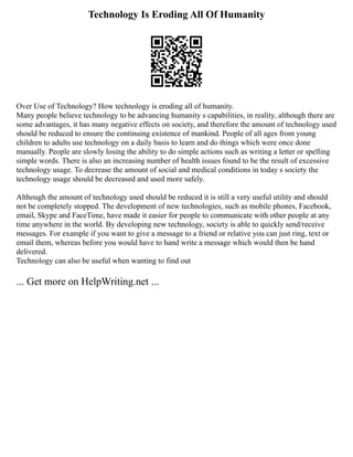 Technology Is Eroding All Of Humanity
Over Use of Technology? How technology is eroding all of humanity.
Many people believe technology to be advancing humanity s capabilities, in reality, although there are
some advantages, it has many negative effects on society, and therefore the amount of technology used
should be reduced to ensure the continuing existence of mankind. People of all ages from young
children to adults use technology on a daily basis to learn and do things which were once done
manually. People are slowly losing the ability to do simple actions such as writing a letter or spelling
simple words. There is also an increasing number of health issues found to be the result of excessive
technology usage. To decrease the amount of social and medical conditions in today s society the
technology usage should be decreased and used more safely.
Although the amount of technology used should be reduced it is still a very useful utility and should
not be completely stopped. The development of new technologies, such as mobile phones, Facebook,
email, Skype and FaceTime, have made it easier for people to communicate with other people at any
time anywhere in the world. By developing new technology, society is able to quickly send/receive
messages. For example if you want to give a message to a friend or relative you can just ring, text or
email them, whereas before you would have to hand write a message which would then be hand
delivered.
Technology can also be useful when wanting to find out
... Get more on HelpWriting.net ...
 