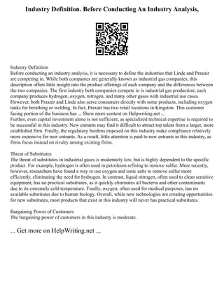 Industry Definition. Before Conducting An Industry Analysis,
Industry Definition
Before conducting an industry analysis, it is necessary to define the industries that Linde and Praxair
are competing in. While both companies are generally known as industrial gas companies, this
description offers little insight into the product offerings of each company and the differences between
the two companies. The first industry both companies compete in is industrial gas production; each
company produces hydrogen, oxygen, nitrogen, and many other gases with industrial use cases.
However, both Praxair and Linde also serve consumers directly with some products, including oxygen
tanks for breathing or welding. In fact, Praxair has two retail locations in Kingston. This customer
facing portion of the business has ... Show more content on Helpwriting.net ...
Further, even capital investment alone is not sufficient, as specialized technical expertise is required to
be successful in this industry. New entrants may find it difficult to attract top talent from a larger, more
established firm. Finally, the regulatory burdens imposed on this industry make compliance relatively
more expensive for new entrants. As a result, little attention is paid to new entrants in this industry, as
firms focus instead on rivalry among existing firms.
Threat of Substitutes
The threat of substitutes in industrial gases is moderately low, but is highly dependent to the specific
product. For example, hydrogen is often used in petroleum refining to remove sulfur. More recently,
however, researchers have found a way to use oxygen and ionic salts to remove sulfur more
efficiently, eliminating the need for hydrogen. In contrast, liquid nitrogen, often used to clean sensitive
equipment, has no practical substitutes, as it quickly eliminates all bacteria and other contaminants
due to its extremely cold temperature. Finally, oxygen, often used for medical purposes, has no
available substitutes due to human biology. Overall, while new technologies are creating opportunities
for new substitutes, most products that exist in this industry will never has practical substitutes.
Bargaining Power of Customers
The bargaining power of customers in this industry is moderate.
... Get more on HelpWriting.net ...
 