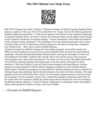 Mis-760 Citibank Case Study Essay
MIS 760 IT Strategy Case Study: Citibank s E Business Strategy for Global Corporate Banking Please
prepare an analysis of this case. Your write up should be 4 to 7 pages. Each of the following questions
should be addressed individually: 1. What are the impacts of the internet on the competitive landscape
of corporate banking? (Hint: use Porters 5 forces) The statements below are the impacts of the internet
on the competitive landscape of corporate banking: * Intense competition which further increased the
rivalry amongst existing competitors * The challenges of serving corporate customers with a variety
of needs in terms of size of organization and how progressive and open to change these companies
were. Based on the ... Show more content on Helpwriting.net ...
Citibank developed two different strategies for each market segments, some of the strategies for
MNCs are secure platforms to access services, local and global which can offer fast and worldwide
capabilities. Also provide fraud and identity theft protection, showing the advantages of online real
time banking For the SMEs, Citibank offer rewards such as free internet access as the customers
slowly progress into a fully online environment. The clients were not aware of the additional benefits
of the internet, especially dealing with limited access so the free internet allowed for an easier
transition. 6. How has Citibank s Cash and Trade Group managed to develop different e business
products for varied industries? With the market changing so rapidly, how does Citibank identify
market needs? Citibank has managed to develop different e business products for diverse industries by
utilizing the growing technology market and providing the convenience for their customers. The many
products and services offered has been a success for each market segment because it meets the needs
of each groups. Also the customer s service lines, relationship managers and products specialists for
the varied clients are required to identify the market needs and develop the new services according to
the different industry segments. 7. One of Citibank s challenges is in managing vendors and suppliers
without allowing them to exploit its clients. How does Citibank
... Get more on HelpWriting.net ...
 