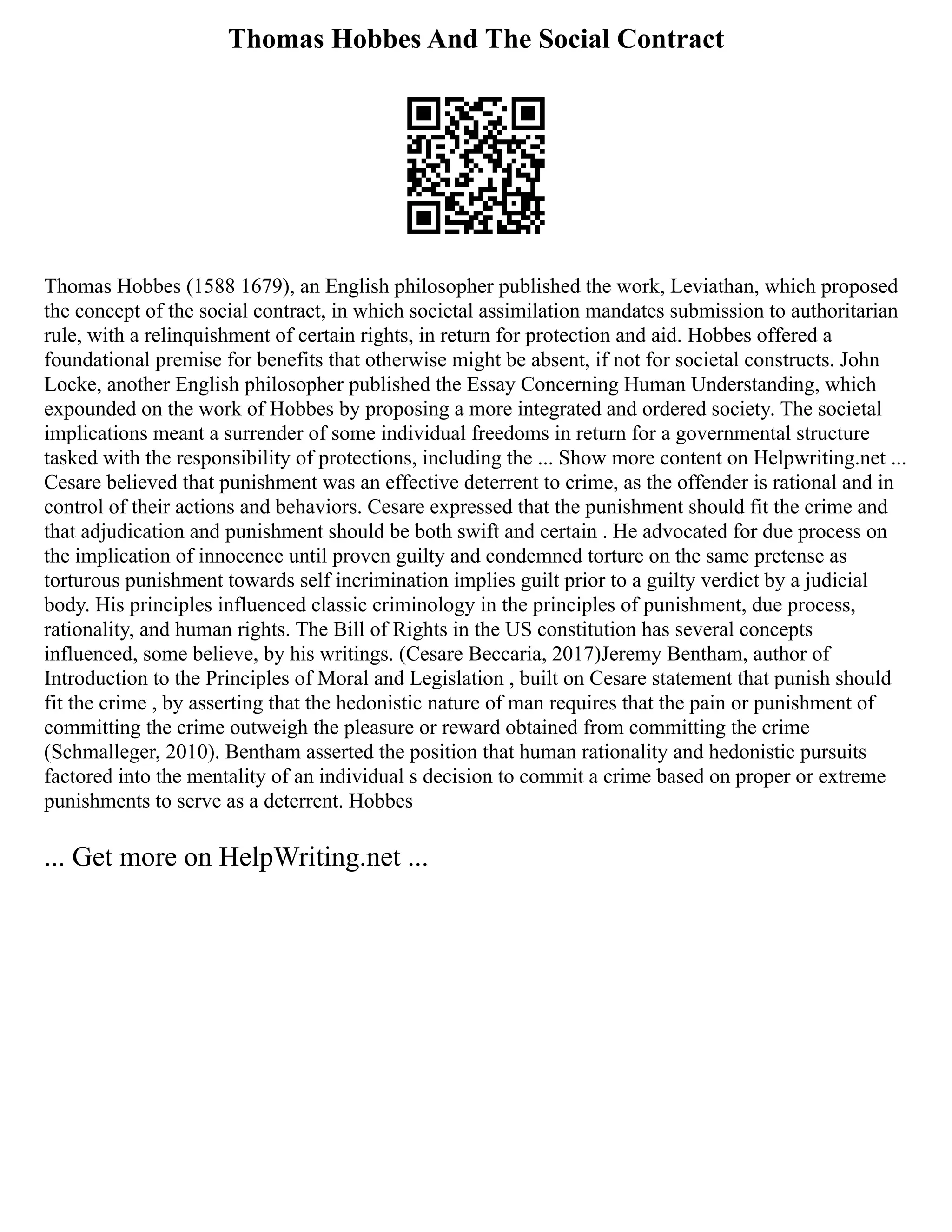 Thomas Hobbes And The Social Contract
Thomas Hobbes (1588 1679), an English philosopher published the work, Leviathan, which proposed
the concept of the social contract, in which societal assimilation mandates submission to authoritarian
rule, with a relinquishment of certain rights, in return for protection and aid. Hobbes offered a
foundational premise for benefits that otherwise might be absent, if not for societal constructs. John
Locke, another English philosopher published the Essay Concerning Human Understanding, which
expounded on the work of Hobbes by proposing a more integrated and ordered society. The societal
implications meant a surrender of some individual freedoms in return for a governmental structure
tasked with the responsibility of protections, including the ... Show more content on Helpwriting.net ...
Cesare believed that punishment was an effective deterrent to crime, as the offender is rational and in
control of their actions and behaviors. Cesare expressed that the punishment should fit the crime and
that adjudication and punishment should be both swift and certain . He advocated for due process on
the implication of innocence until proven guilty and condemned torture on the same pretense as
torturous punishment towards self incrimination implies guilt prior to a guilty verdict by a judicial
body. His principles influenced classic criminology in the principles of punishment, due process,
rationality, and human rights. The Bill of Rights in the US constitution has several concepts
influenced, some believe, by his writings. (Cesare Beccaria, 2017)Jeremy Bentham, author of
Introduction to the Principles of Moral and Legislation , built on Cesare statement that punish should
fit the crime , by asserting that the hedonistic nature of man requires that the pain or punishment of
committing the crime outweigh the pleasure or reward obtained from committing the crime
(Schmalleger, 2010). Bentham asserted the position that human rationality and hedonistic pursuits
factored into the mentality of an individual s decision to commit a crime based on proper or extreme
punishments to serve as a deterrent. Hobbes
... Get more on HelpWriting.net ...
 