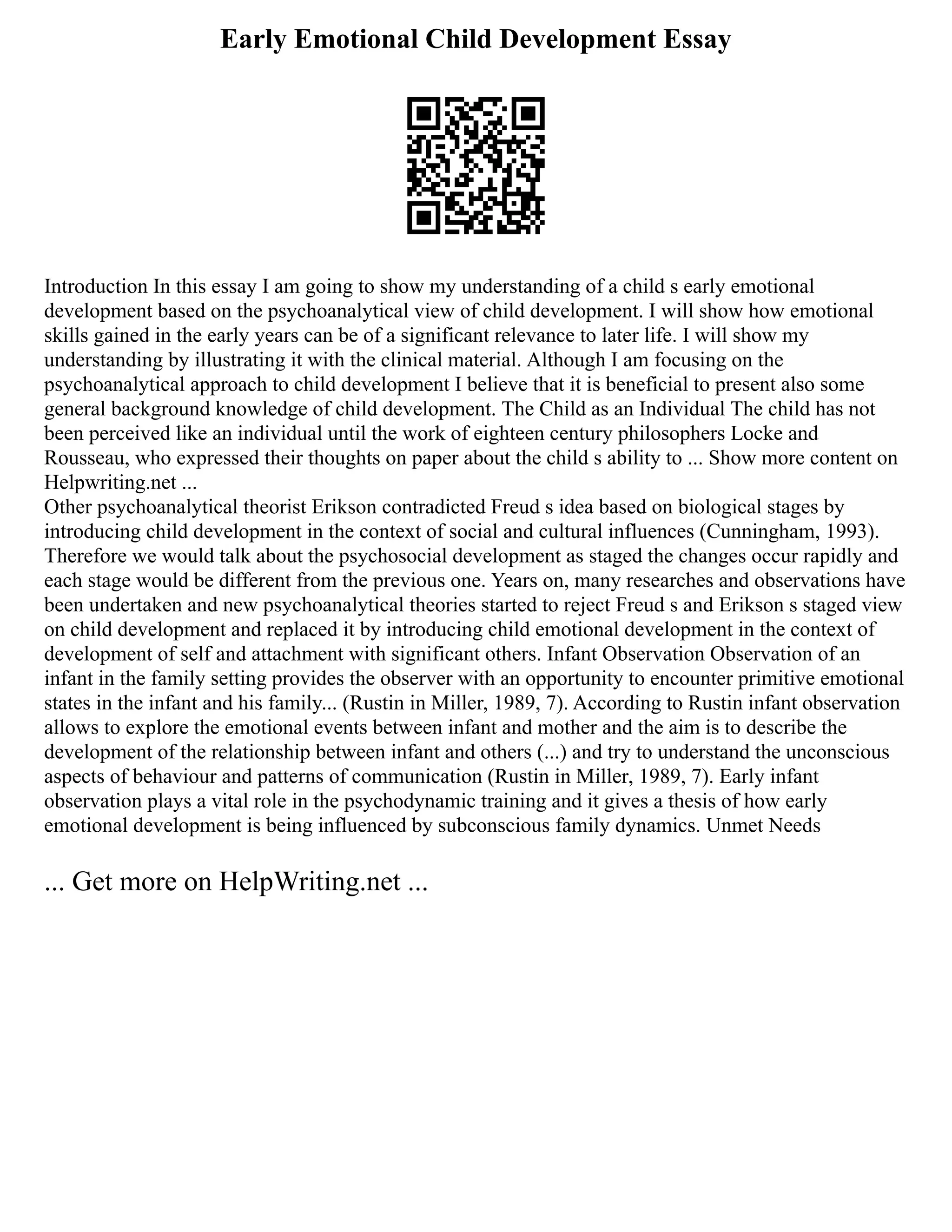 Early Emotional Child Development Essay
Introduction In this essay I am going to show my understanding of a child s early emotional
development based on the psychoanalytical view of child development. I will show how emotional
skills gained in the early years can be of a significant relevance to later life. I will show my
understanding by illustrating it with the clinical material. Although I am focusing on the
psychoanalytical approach to child development I believe that it is beneficial to present also some
general background knowledge of child development. The Child as an Individual The child has not
been perceived like an individual until the work of eighteen century philosophers Locke and
Rousseau, who expressed their thoughts on paper about the child s ability to ... Show more content on
Helpwriting.net ...
Other psychoanalytical theorist Erikson contradicted Freud s idea based on biological stages by
introducing child development in the context of social and cultural influences (Cunningham, 1993).
Therefore we would talk about the psychosocial development as staged the changes occur rapidly and
each stage would be different from the previous one. Years on, many researches and observations have
been undertaken and new psychoanalytical theories started to reject Freud s and Erikson s staged view
on child development and replaced it by introducing child emotional development in the context of
development of self and attachment with significant others. Infant Observation Observation of an
infant in the family setting provides the observer with an opportunity to encounter primitive emotional
states in the infant and his family... (Rustin in Miller, 1989, 7). According to Rustin infant observation
allows to explore the emotional events between infant and mother and the aim is to describe the
development of the relationship between infant and others (...) and try to understand the unconscious
aspects of behaviour and patterns of communication (Rustin in Miller, 1989, 7). Early infant
observation plays a vital role in the psychodynamic training and it gives a thesis of how early
emotional development is being influenced by subconscious family dynamics. Unmet Needs
... Get more on HelpWriting.net ...
 