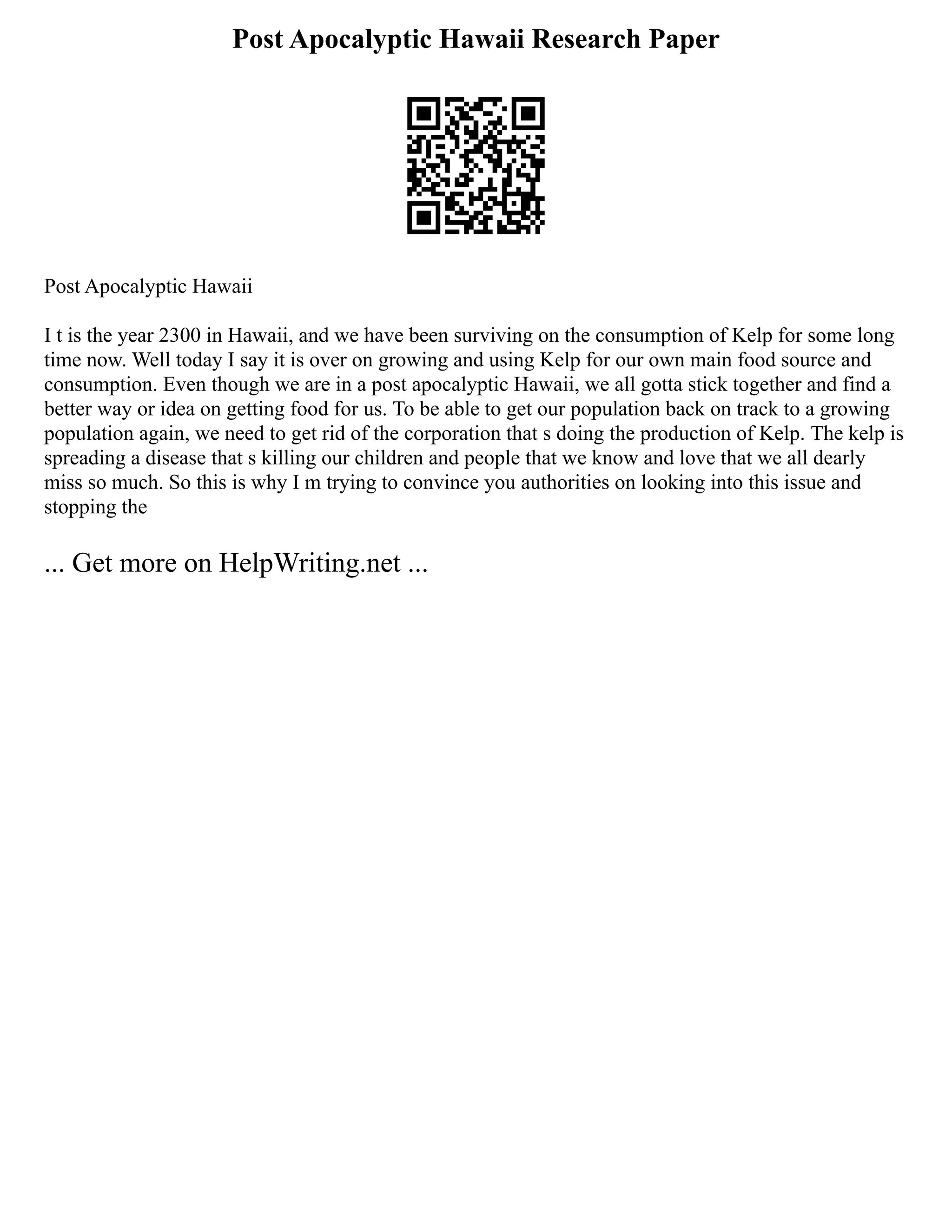 Post Apocalyptic Hawaii Research Paper
Post Apocalyptic Hawaii
I t is the year 2300 in Hawaii, and we have been surviving on the consumption of Kelp for some long
time now. Well today I say it is over on growing and using Kelp for our own main food source and
consumption. Even though we are in a post apocalyptic Hawaii, we all gotta stick together and find a
better way or idea on getting food for us. To be able to get our population back on track to a growing
population again, we need to get rid of the corporation that s doing the production of Kelp. The kelp is
spreading a disease that s killing our children and people that we know and love that we all dearly
miss so much. So this is why I m trying to convince you authorities on looking into this issue and
stopping the
... Get more on HelpWriting.net ...
 