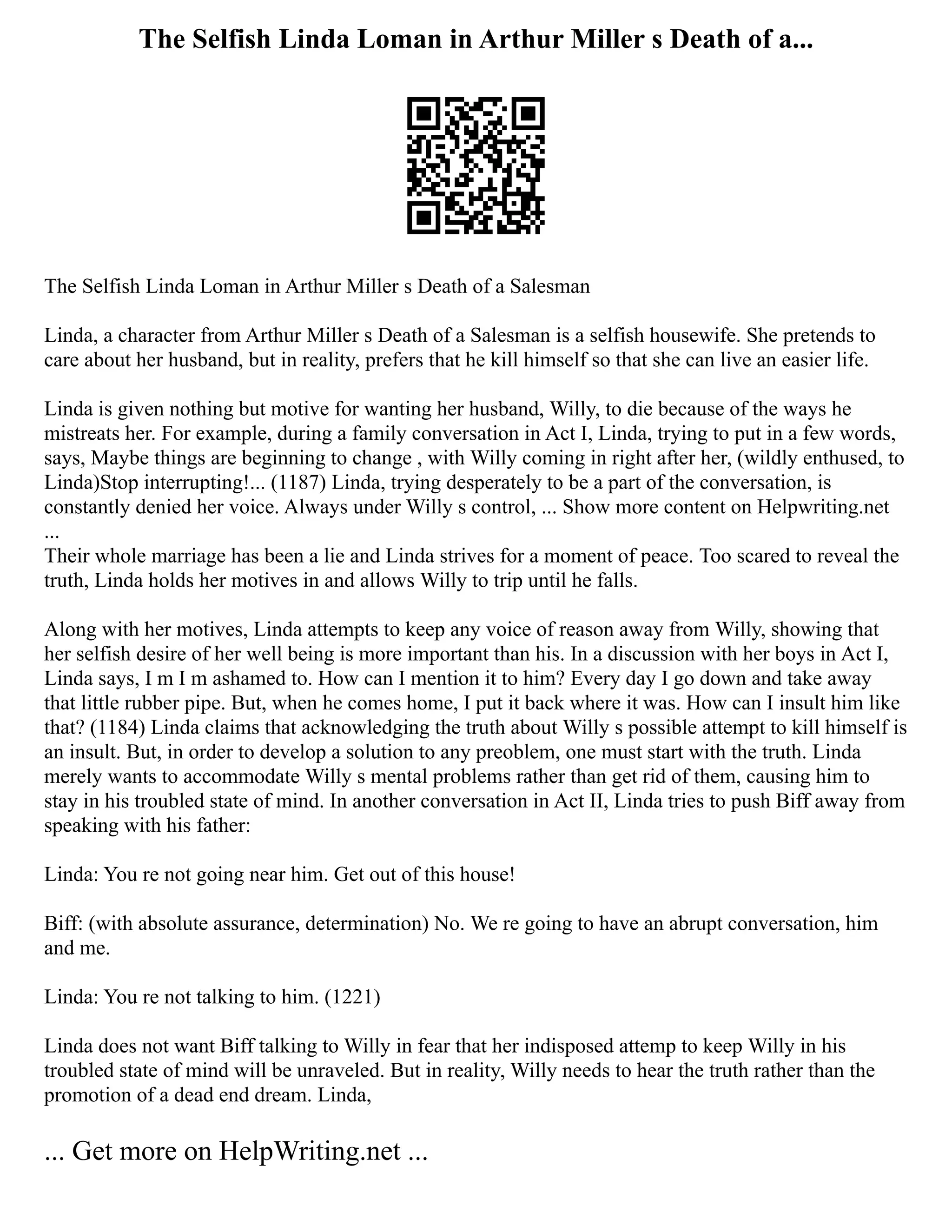 The Selfish Linda Loman in Arthur Miller s Death of a...
The Selfish Linda Loman in Arthur Miller s Death of a Salesman
Linda, a character from Arthur Miller s Death of a Salesman is a selfish housewife. She pretends to
care about her husband, but in reality, prefers that he kill himself so that she can live an easier life.
Linda is given nothing but motive for wanting her husband, Willy, to die because of the ways he
mistreats her. For example, during a family conversation in Act I, Linda, trying to put in a few words,
says, Maybe things are beginning to change , with Willy coming in right after her, (wildly enthused, to
Linda)Stop interrupting!... (1187) Linda, trying desperately to be a part of the conversation, is
constantly denied her voice. Always under Willy s control, ... Show more content on Helpwriting.net
...
Their whole marriage has been a lie and Linda strives for a moment of peace. Too scared to reveal the
truth, Linda holds her motives in and allows Willy to trip until he falls.
Along with her motives, Linda attempts to keep any voice of reason away from Willy, showing that
her selfish desire of her well being is more important than his. In a discussion with her boys in Act I,
Linda says, I m I m ashamed to. How can I mention it to him? Every day I go down and take away
that little rubber pipe. But, when he comes home, I put it back where it was. How can I insult him like
that? (1184) Linda claims that acknowledging the truth about Willy s possible attempt to kill himself is
an insult. But, in order to develop a solution to any preoblem, one must start with the truth. Linda
merely wants to accommodate Willy s mental problems rather than get rid of them, causing him to
stay in his troubled state of mind. In another conversation in Act II, Linda tries to push Biff away from
speaking with his father:
Linda: You re not going near him. Get out of this house!
Biff: (with absolute assurance, determination) No. We re going to have an abrupt conversation, him
and me.
Linda: You re not talking to him. (1221)
Linda does not want Biff talking to Willy in fear that her indisposed attemp to keep Willy in his
troubled state of mind will be unraveled. But in reality, Willy needs to hear the truth rather than the
promotion of a dead end dream. Linda,
... Get more on HelpWriting.net ...
 