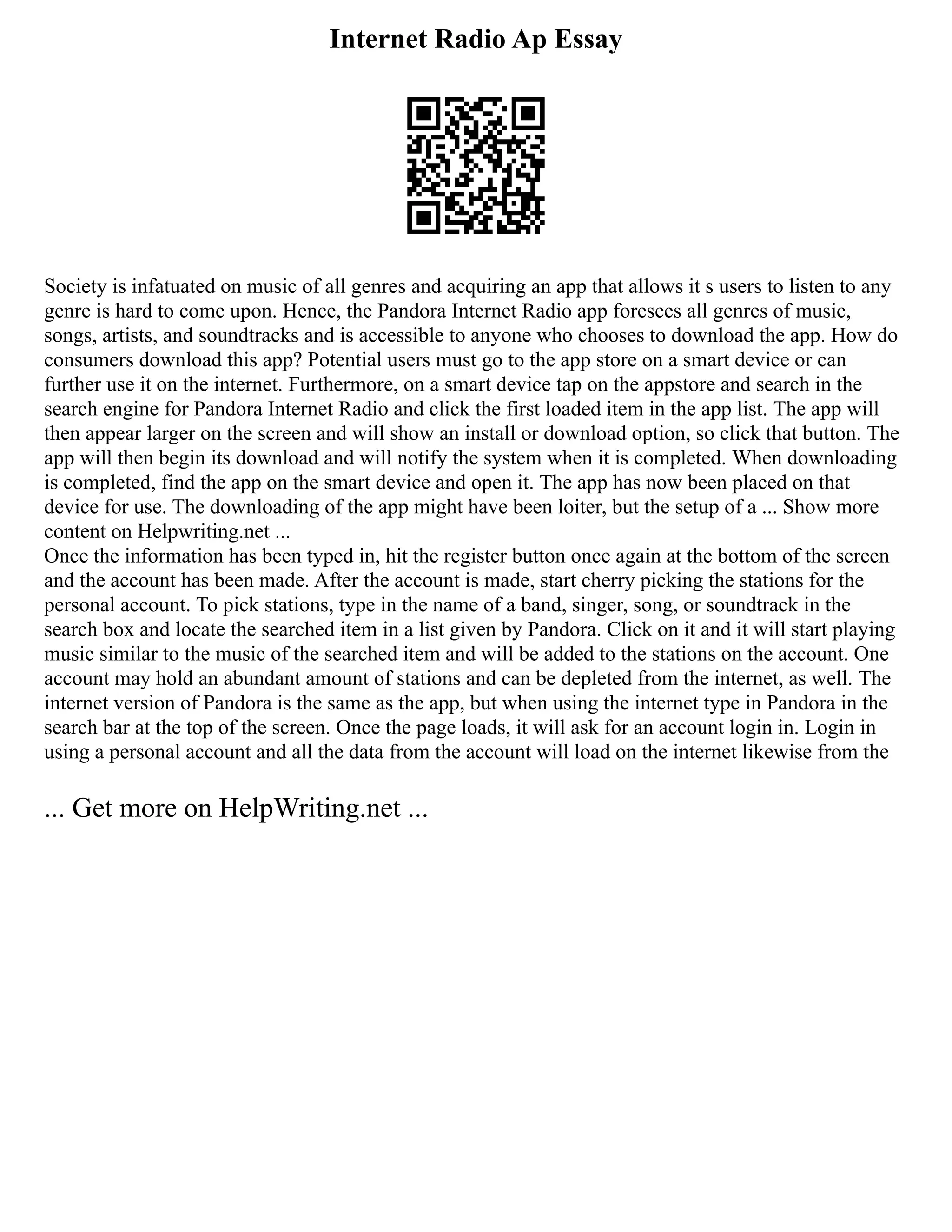 Internet Radio Ap Essay
Society is infatuated on music of all genres and acquiring an app that allows it s users to listen to any
genre is hard to come upon. Hence, the Pandora Internet Radio app foresees all genres of music,
songs, artists, and soundtracks and is accessible to anyone who chooses to download the app. How do
consumers download this app? Potential users must go to the app store on a smart device or can
further use it on the internet. Furthermore, on a smart device tap on the appstore and search in the
search engine for Pandora Internet Radio and click the first loaded item in the app list. The app will
then appear larger on the screen and will show an install or download option, so click that button. The
app will then begin its download and will notify the system when it is completed. When downloading
is completed, find the app on the smart device and open it. The app has now been placed on that
device for use. The downloading of the app might have been loiter, but the setup of a ... Show more
content on Helpwriting.net ...
Once the information has been typed in, hit the register button once again at the bottom of the screen
and the account has been made. After the account is made, start cherry picking the stations for the
personal account. To pick stations, type in the name of a band, singer, song, or soundtrack in the
search box and locate the searched item in a list given by Pandora. Click on it and it will start playing
music similar to the music of the searched item and will be added to the stations on the account. One
account may hold an abundant amount of stations and can be depleted from the internet, as well. The
internet version of Pandora is the same as the app, but when using the internet type in Pandora in the
search bar at the top of the screen. Once the page loads, it will ask for an account login in. Login in
using a personal account and all the data from the account will load on the internet likewise from the
... Get more on HelpWriting.net ...
 