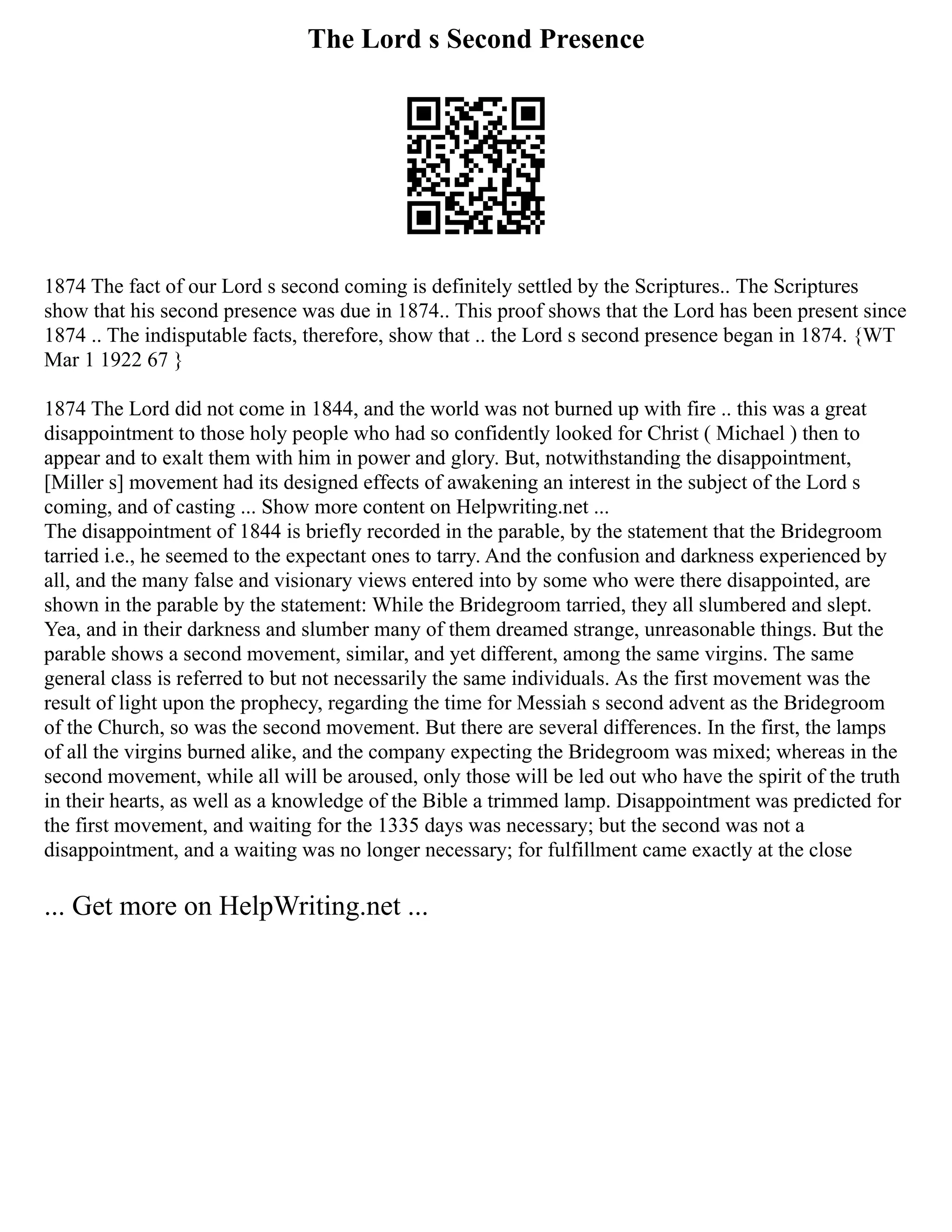 The Lord s Second Presence
1874 The fact of our Lord s second coming is definitely settled by the Scriptures.. The Scriptures
show that his second presence was due in 1874.. This proof shows that the Lord has been present since
1874 .. The indisputable facts, therefore, show that .. the Lord s second presence began in 1874. {WT
Mar 1 1922 67 }
1874 The Lord did not come in 1844, and the world was not burned up with fire .. this was a great
disappointment to those holy people who had so confidently looked for Christ ( Michael ) then to
appear and to exalt them with him in power and glory. But, notwithstanding the disappointment,
[Miller s] movement had its designed effects of awakening an interest in the subject of the Lord s
coming, and of casting ... Show more content on Helpwriting.net ...
The disappointment of 1844 is briefly recorded in the parable, by the statement that the Bridegroom
tarried i.e., he seemed to the expectant ones to tarry. And the confusion and darkness experienced by
all, and the many false and visionary views entered into by some who were there disappointed, are
shown in the parable by the statement: While the Bridegroom tarried, they all slumbered and slept.
Yea, and in their darkness and slumber many of them dreamed strange, unreasonable things. But the
parable shows a second movement, similar, and yet different, among the same virgins. The same
general class is referred to but not necessarily the same individuals. As the first movement was the
result of light upon the prophecy, regarding the time for Messiah s second advent as the Bridegroom
of the Church, so was the second movement. But there are several differences. In the first, the lamps
of all the virgins burned alike, and the company expecting the Bridegroom was mixed; whereas in the
second movement, while all will be aroused, only those will be led out who have the spirit of the truth
in their hearts, as well as a knowledge of the Bible a trimmed lamp. Disappointment was predicted for
the first movement, and waiting for the 1335 days was necessary; but the second was not a
disappointment, and a waiting was no longer necessary; for fulfillment came exactly at the close
... Get more on HelpWriting.net ...
 