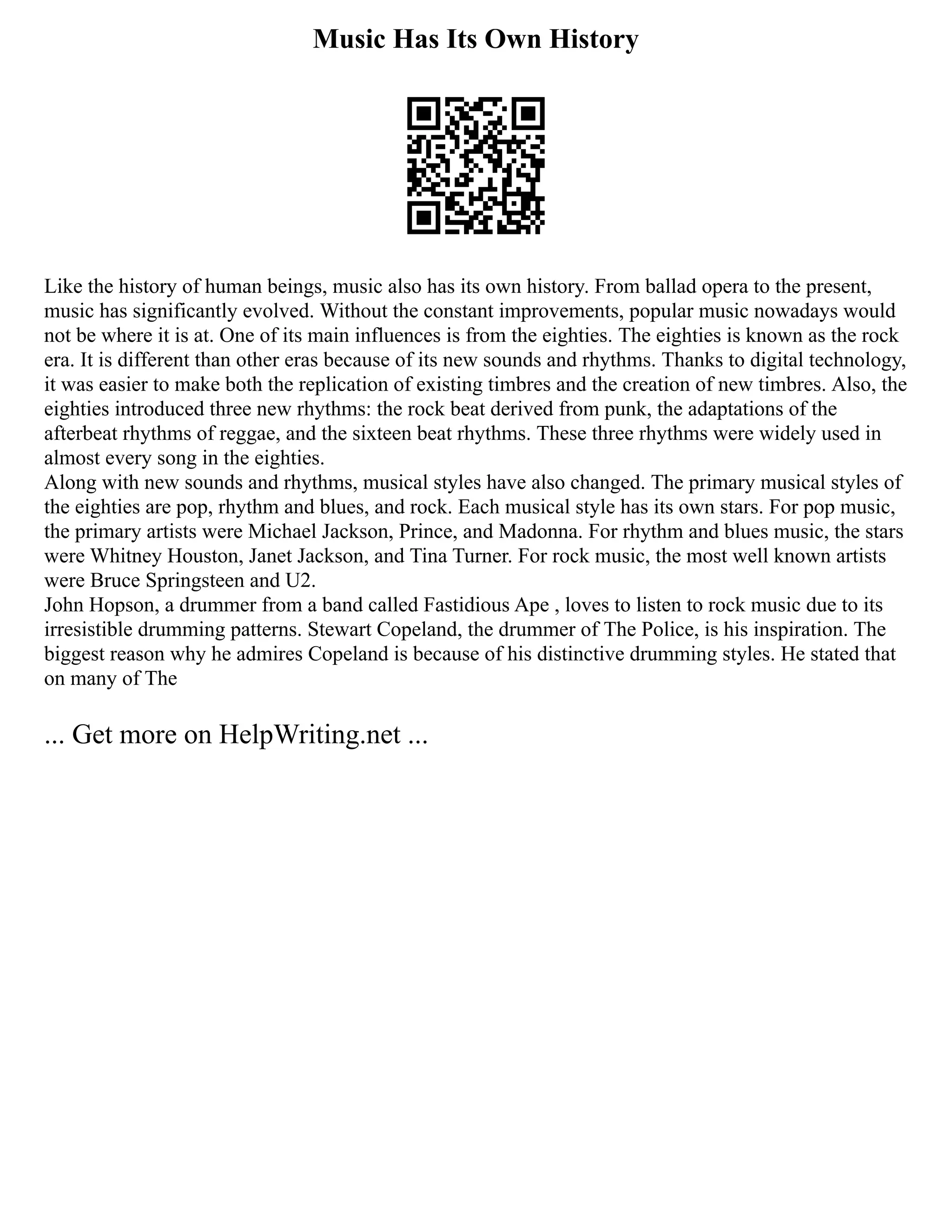 Music Has Its Own History
Like the history of human beings, music also has its own history. From ballad opera to the present,
music has significantly evolved. Without the constant improvements, popular music nowadays would
not be where it is at. One of its main influences is from the eighties. The eighties is known as the rock
era. It is different than other eras because of its new sounds and rhythms. Thanks to digital technology,
it was easier to make both the replication of existing timbres and the creation of new timbres. Also, the
eighties introduced three new rhythms: the rock beat derived from punk, the adaptations of the
afterbeat rhythms of reggae, and the sixteen beat rhythms. These three rhythms were widely used in
almost every song in the eighties.
Along with new sounds and rhythms, musical styles have also changed. The primary musical styles of
the eighties are pop, rhythm and blues, and rock. Each musical style has its own stars. For pop music,
the primary artists were Michael Jackson, Prince, and Madonna. For rhythm and blues music, the stars
were Whitney Houston, Janet Jackson, and Tina Turner. For rock music, the most well known artists
were Bruce Springsteen and U2.
John Hopson, a drummer from a band called Fastidious Ape , loves to listen to rock music due to its
irresistible drumming patterns. Stewart Copeland, the drummer of The Police, is his inspiration. The
biggest reason why he admires Copeland is because of his distinctive drumming styles. He stated that
on many of The
... Get more on HelpWriting.net ...
 
