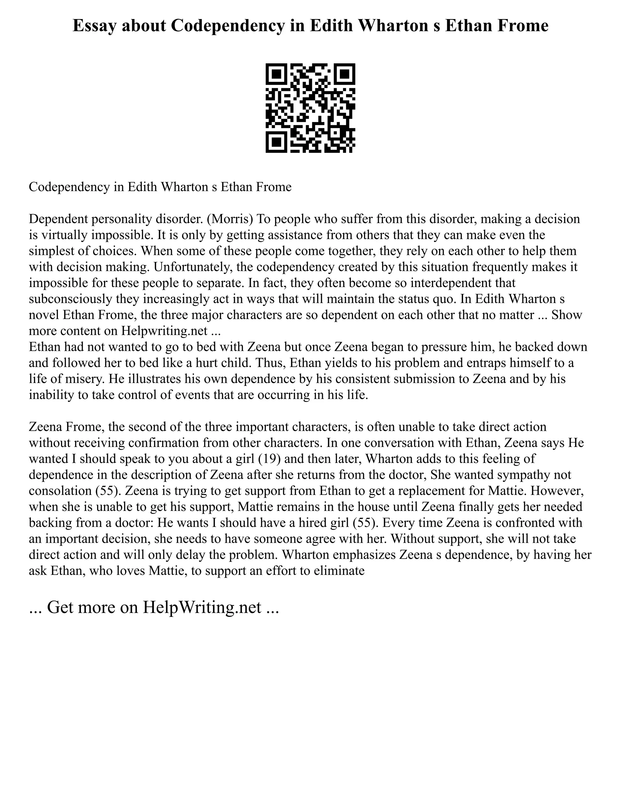 Essay about Codependency in Edith Wharton s Ethan Frome
Codependency in Edith Wharton s Ethan Frome
Dependent personality disorder. (Morris) To people who suffer from this disorder, making a decision
is virtually impossible. It is only by getting assistance from others that they can make even the
simplest of choices. When some of these people come together, they rely on each other to help them
with decision making. Unfortunately, the codependency created by this situation frequently makes it
impossible for these people to separate. In fact, they often become so interdependent that
subconsciously they increasingly act in ways that will maintain the status quo. In Edith Wharton s
novel Ethan Frome, the three major characters are so dependent on each other that no matter ... Show
more content on Helpwriting.net ...
Ethan had not wanted to go to bed with Zeena but once Zeena began to pressure him, he backed down
and followed her to bed like a hurt child. Thus, Ethan yields to his problem and entraps himself to a
life of misery. He illustrates his own dependence by his consistent submission to Zeena and by his
inability to take control of events that are occurring in his life.
Zeena Frome, the second of the three important characters, is often unable to take direct action
without receiving confirmation from other characters. In one conversation with Ethan, Zeena says He
wanted I should speak to you about a girl (19) and then later, Wharton adds to this feeling of
dependence in the description of Zeena after she returns from the doctor, She wanted sympathy not
consolation (55). Zeena is trying to get support from Ethan to get a replacement for Mattie. However,
when she is unable to get his support, Mattie remains in the house until Zeena finally gets her needed
backing from a doctor: He wants I should have a hired girl (55). Every time Zeena is confronted with
an important decision, she needs to have someone agree with her. Without support, she will not take
direct action and will only delay the problem. Wharton emphasizes Zeena s dependence, by having her
ask Ethan, who loves Mattie, to support an effort to eliminate
... Get more on HelpWriting.net ...
 