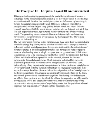 The Perception Of The Spatial Layout Of An Environment
This research shows that the perception of the spatial layout of an environment is
influenced by the energetic resources available for movement within it. The findings
are consistent with the view that spatial perceptions are influenced by bio energetic
factors. Researchers measured individual differences in factors related to bio
energetic state, such as fatigue, sleep quality, fitness, mood, and stress. Previous
research has shown that hills appear steeper to those who are fatigued restricted, due
to a lack of physical fitness, age (EX: the elderly) or those who are in declining
health. The prevailing interpretation of this research is that individual observer s
perceptions of the environment are influenced by their capacity to... Show more
content on Helpwriting.net ...
The two experiments reported in this paper pursued three aims: first, by manipulating
metabolic energy they directly tested whether each individual s energetic state was
influenced by their spatial perception. Second, the studies utilized manipulations of
metabolic energy in an unnoticeable manner so that participants were completely
unaware whether they were in a high energy or low energy condition. If differences
in perception were to be obtained, it would further support the proposition that these
effects, and similar effects reported in earlier research, was not the result of
experimental demand characteristics. Third, assessing individual bio energetic
differences permitted an assessment of bio energetics state on perceived slant,
independently of any experimental manipulations. In both experiments blood glucose
levels were varied, with the expectation that high blood glucose would make hills
appear less steep. Two lines of research have investigated the role of blood glucose in
the following contexts: first, glucose has distinct physiological effects on the body,
and second, glucose levels can influence cognitive functioning. The independent
variable in this experiment was the tilt of the hill and the dependent variable was the
blood glucose levels. The dependent variable was measured/manipulated by the
experimenters altering the amount of sugar being placed into the participant s blood
stream as well as placing heavy objects in their backpacks. The
 