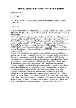 Brand Loyalty in Pakistani Automobile Sectors
ijcrb.webs.com
MAY 2012
INTERDISCIPLINARY JOURNAL OF CONTEMPORARY RESEARCH IN
BUSINESS
VOL 4, NO 1
THE RELATIONSHIP BETWEEN BRAND TRUST, CUSTOMER SATISFACTION
AND CUSTOMER LOYALTY. (EVIDENCE FROM AUTOMOBILE SECTOR OF
PAKISTAN)
Talat Mahmood Kiyani (Corresponding Author) Assistant Professor Department of
Management Sciences, COMSATS Institute of Information Technology Islamabad,
Pakistan Mohammad Raza Ullah Khan Niazi Assistant Professor Department of
Management Sciences, COMSATS Institute of Information Technology Islamabad,
Pakistan Riffat Abbas Rizvi Lecturer Department of Management Sciences,
COMSATS Institute of Information Technology Islamabad, Pakistan Imran khan
Lecturer Department of Management Sciences, COMSATS... Show more content on
Helpwriting.net ...
Brand trust is basically the emotional commitment of the customers with brand.
Marketers are now days very much interested in trust because mostly it is observed
that higher trust ratings are positively related to loyalty (Reast, 2005). Studies
elaborated that trust plays an important role in customer repeated purchase decision
and long term customer satisfaction (Ballester and Aleman, 2001). Brand trust
development is a long term process, a trustworthy brand cares the customer
expectations, fulfill promises and value its customers that eventually leads to brand
trust and reliability (Ballester and Aleman, 2005). Present study is carried out to
gauge the strength of relationship between brand trust and customer loyalty.
Customer Satisfaction: Satisfaction is traditionally considered as an overall
affective response resulting from the use of a product or service (Oliver 1981). It
is believed to have a direct influence on customer loyalty (Mittal and Lassar, 1998;
Oliver, 1997) and repurchase behaviors (Kumar, 2002; Mittal and Kamakura, 2001).
Many agree on a direct affect of satisfaction on loyalty but some other researchers
have focused more on identifying moderators and/or mediators of the effect
 