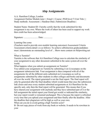 Abp Assignments
A.A. Hamilton College, London
Assignment Outline Module tutor | | Email | | Course | PGD level 7| Unit Title | |
Study methods: Assessment | | Handout Date:| Submission Deadline:|
Student Name: Student ID: I hereby certify that the work submitted for this
assignment is my own. Where the work of others has been used to support my work
then credit has been acknowledged.
Signature: ......................... Date: ...............
Learning Out come
(Teachers need to provide own module learning outcomes) Assessment Criteria
Assessment criteria detail s is as follows: To achieve aDistinction gradecandidates
must:| demonstrate an outstanding level of ... Show more content on Helpwriting.net
...
What is Turnitin?
Turnitin is the software that AA Hamilton College uses to calculate the similarity of
your assignment to any other document submitted in the same system all over the
world.
What happens when you submit an assignment on Turnitin?
You submit your assignment on Turnitin by submitting it on Livecampus on the
assignment submission link. Your assignment is then compared with all of the
assignments for all the different units submitted on Livecampus as well as
assignments submitted by other students in other colleges and books and documents
all over the world. The report generated is not the final report. The final report will
only be generated after the final deadline which would mean that once the submission
link closes and once every student submitted assignments at AA Hamilton for the
specific unit, only then the final report will be generated. This means that if you
have shared your assignment with anybody and they have submitted part of it or the
full assignment the initial report your friend got would ve indicated the similarity,
but your report would ve remained unchanged. This is because the report is refreshed
every time that you upload your assignment and then finally after the deadline. After
the deadline their plagiarism will be high as well as your own.
What can you do to avoid getting a high Turnitin score?
В· Do not copy pieces of work from any book or website. It needs to be rewritten in
your
 