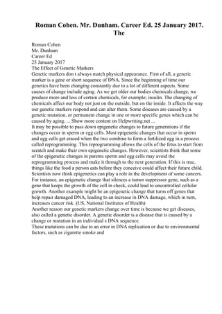 Roman Cohen. Mr. Dunham. Career Ed. 25 January 2017.
The
Roman Cohen
Mr. Dunham
Career Ed
25 January 2017
The Effect of Genetic Markers
Genetic markers don t always match physical appearance. First of all, a genetic
marker is a gene or short sequence of DNA. Since the beginning of time our
genetics have been changing constantly due to a lot of different aspects. Some
causes of change include aging. As we get older our bodies chemicals change, we
produce more and less of certain chemicals, for example; insulin. The changing of
chemicals affect our body not just on the outside, but on the inside. It affects the way
our genetic markers respond and can alter them. Some diseases are caused by a
genetic mutation, or permanent change in one or more specific genes which can be
caused by aging. ... Show more content on Helpwriting.net ...
It may be possible to pass down epigenetic changes to future generations if the
changes occur in sperm or egg cells. Most epigenetic changes that occur in sperm
and egg cells get erased when the two combine to form a fertilized egg in a process
called reprogramming. This reprogramming allows the cells of the fetus to start from
scratch and make their own epigenetic changes. However, scientists think that some
of the epigenetic changes in parents sperm and egg cells may avoid the
reprogramming process and make it through to the next generation. If this is true,
things like the food a person eats before they conceive could affect their future child.
Scientists now think epigenetics can play a role in the development of some cancers.
For instance, an epigenetic change that silences a tumor suppressor gene, such as a
gene that keeps the growth of the cell in check, could lead to uncontrolled cellular
growth. Another example might be an epigenetic change that turns off genes that
help repair damaged DNA, leading to an increase in DNA damage, which in turn,
increases cancer risk. (US, National Institutes of Health)
Another reason our genetic markers change over time is because we get diseases,
also called a genetic disorder. A genetic disorder is a disease that is caused by a
change or mutation in an individual s DNA sequence.
These mutations can be due to an error in DNA replication or due to environmental
factors, such as cigarette smoke and
 