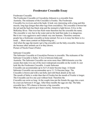 Freshwater Crocodile Essay
Freshwater Crocodile
The Freshwater Crocodile or Crocodylus Johnsoni is a crocodile from
Australia. The nickname of the Crocodile is Freshie. The Freshwater
Crocodile live in rivers and at the bank. It look very interesting with a long and thin
muzzle, long legs (longer that other legs from crocodiles). The crocodile is brown but
the tail and the back has black strip and the stomach is light brown. It live in the
McKinlay River. That river has fresh water therefore has the crocodile the name.
The crocodile is very fast in the water and on the land that make it so dangerous.
But it isn t very aggressive and it attack very rare humans. Therefore someone
people has a freshwater crocodile as home animal. For us is it crazy but there is it a
trend. ... Show more content on Helpwriting.net ...
And when the egg slip mustn t get a big crocodile out the baby crocodile. Someone
die because other animals eat it or they drown.
Picture of Nicole Fraser (Flickr)
Saltwater Crocodile
The Saltwater Crocodile or Crocodylus Porosus is crocodile. The nickname of the
Saltwater Crocodile is Saltie. It live in between India and
Australia. The Saltwater Crocodile can swim more than 1000 kilometre over the
oceans that make it to one of the most widespread crocodile on the world. lt s not
look like the Freshwater Crocodile. A male Saltwater
Crocodile can accommodate up to 4,6 5,4 meter become large. A female
Saltwater Crocodile can accommodate up to 3.1 3.4 become large. The
Crocodile is brown and with a tan belly and with black details at the tail.
The mouth of Saltie is wider than that of Freshie but the mouth of Freshie is longer.
The Crocodile can live one year without food. Therefore the
Crocodile can swim so long. At the couple time put the female the eggs into a nest.
In a nest are between 6 10 eggs. After three months the eggs are slip. The baby
crocodile has a 70% chance to become a big crocodile.
When the Saltie is grown up it hasn t enemy. Someone not so big
 
