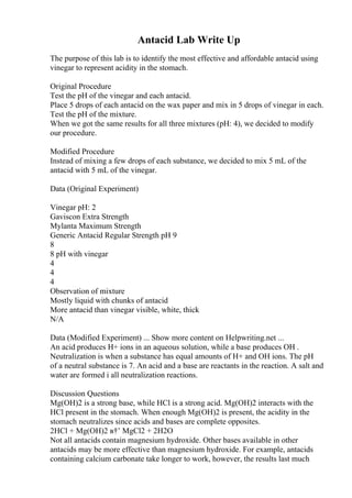 Antacid Lab Write Up
The purpose of this lab is to identify the most effective and affordable antacid using
vinegar to represent acidity in the stomach.
Original Procedure
Test the pH of the vinegar and each antacid.
Place 5 drops of each antacid on the wax paper and mix in 5 drops of vinegar in each.
Test the pH of the mixture.
When we got the same results for all three mixtures (pH: 4), we decided to modify
our procedure.
Modified Procedure
Instead of mixing a few drops of each substance, we decided to mix 5 mL of the
antacid with 5 mL of the vinegar.
Data (Original Experiment)
Vinegar pH: 2
Gaviscon Extra Strength
Mylanta Maximum Strength
Generic Antacid Regular Strength pH 9
8
8 pH with vinegar
4
4
4
Observation of mixture
Mostly liquid with chunks of antacid
More antacid than vinegar visible, white, thick
N/A
Data (Modified Experiment) ... Show more content on Helpwriting.net ...
An acid produces H+ ions in an aqueous solution, while a base produces OH .
Neutralization is when a substance has equal amounts of H+ and OH ions. The pH
of a neutral substance is 7. An acid and a base are reactants in the reaction. A salt and
water are formed i all neutralization reactions.
Discussion Questions
Mg(OH)2 is a strong base, while HCl is a strong acid. Mg(OH)2 interacts with the
HCl present in the stomach. When enough Mg(OH)2 is present, the acidity in the
stomach neutralizes since acids and bases are complete opposites.
2HCl + Mg(OH)2 в†’ MgCl2 + 2H2O
Not all antacids contain magnesium hydroxide. Other bases available in other
antacids may be more effective than magnesium hydroxide. For example, antacids
containing calcium carbonate take longer to work, however, the results last much
 