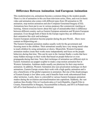 Difference Between Animation And European Animation
This modernization era, animations become a common thing to the modern people.
There is a lot of animation in this era from television series, films, and even in music
video and animation also comes with different types from 2D animation to 3D
animation, stop motion animation and also Computer Generated Imagery (CGI).
Animations have been put to use in various purposes like commercial, teaching or
learning. Almost everyone knows about this type of animationbut there is difference
between different country such as Eastern European animation and Western European
animation. Even though both of them In the Europe region they are differences in
their animation like style and technique.
Eastern European animation become popular during the post World... Show more
content on Helpwriting.net ...
The Eastern European animation studios usually work for the government and
focusing more to the children. Their animations usually have very strong moral value
to teach children by using animations or shows. Meanwhile, Western European
animation studios create their works more independently and focus on the people
behaviors during that time. This can be seen in the Aarman Studio s works that have
many hidden message on their works that based on people behavior or even
propaganda during that time. Next, their technique of animation use different style in
Eastern Animation use puppet scuplter to made a stop motion animation but in
Western Animation, Aardman studio usually use plasticine for their stop motion
animation. In addition, Western Animation also uses pixalization technique on their
animations. Eastern Europe creates their work with a high quality animation and is
also a beneficiary of the global expansion in animation. But one of the disadvantages
of Eastern Europe is low labor costs, and it benefits from work subcontracted from
other territories. Lastly, there is a downfall to various Eastern European animation
studios during the revolution and transformation into capitalism. Suddenly, the vast
studious likes Kratky Film in Czechoslovakia or Czech Republic, Zagreb Film in
Croatia, Pannoniafilm in Hungary, Soyuzmultfilm in Russia, and SFA in Poland were
left off to fend themselves in the international
 