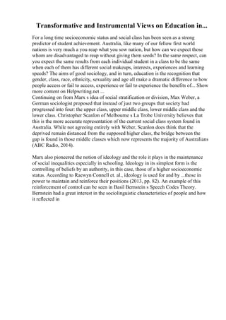 Transformative and Instrumental Views on Education in...
For a long time socioeconomic status and social class has been seen as a strong
predictor of student achievement. Australia, like many of our fellow first world
nations is very much a you reap what you sow nation, but how can we expect those
whom are disadvantaged to reap without giving them seeds? In the same respect, can
you expect the same results from each individual student in a class to be the same
when each of them has different social makeups, interests, experiences and learning
speeds? The aims of good sociology, and in turn, education is the recognition that
gender, class, race, ethnicity, sexuality and age all make a dramatic difference to how
people access or fail to access, experience or fail to experience the benefits of... Show
more content on Helpwriting.net ...
Continuing on from Marx s idea of social stratification or division, Max Weber, a
German sociologist proposed that instead of just two groups that society had
progressed into four: the upper class, upper middle class, lower middle class and the
lower class. Christopher Scanlon of Melbourne s La Trobe University believes that
this is the more accurate representation of the current social class system found in
Australia. While not agreeing entirely with Weber, Scanlon does think that the
deprived remain distanced from the supposed higher class, the bridge between the
gap is found in those middle classes which now represents the majority of Australians
(ABC Radio, 2014).
Marx also pioneered the notion of ideology and the role it plays in the maintenance
of social inequalities especially in schooling. Ideology in its simplest form is the
controlling of beliefs by an authority, in this case, those of a higher socioeconomic
status. According to Raewyn Connell et. al., ideology is used for and by ...those in
power to maintain and reinforce their positions (2013, pp. 82). An example of this
reinforcement of control can be seen in Basil Bernstein s Speech Codes Theory.
Bernstein had a great interest in the sociolinguistic characteristics of people and how
it reflected in
 