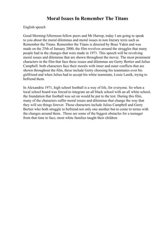 Moral Issues In Remember The Titans
English speech
Good Morning/Afternoon fellow peers and Mr Harrop, today I am going to speak
to you about the moral dilemmas and moral issues in non literary texts such as
Remember the Titans. Remember the Titans is directed by Boaz Yakin and was
made on the 25th of January 2000, the film revolves around the struggles that many
people had in the changes that were made in 1971. This speech will be revolving
moral issues and dilemmas that are shown throughout the movie. The most prominent
characters in the film that face these issues and dilemmas are Gerry Bertier and Julius
Campbell. both characters face their morals with inner and outer conflicts that are
shown throughout the film, these include Gerry choosing his teammates over his
girlfriend and when Julius had to accept his white teammate, Louie Lastik, trying to
befriend them.
In Alexandria 1971, high school football is a way of life, for everyone. So when a
local school board was forced to integrate an all black school with an all white school,
the foundation that football was set on would be put to the test. During this film,
many of the characters suffer moral issues and dilemmas that change the way that
they will see things forever. Those characters include Julius Campbell and Gerry
Bertier who both struggle to befriend not only one another but to come to terms with
the changes around them.. Those are some of the biggest obstacles for a teenager
from that time to face, most white families taught their children
 