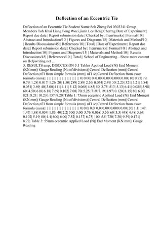 Deflection of an Eccentric Tie
Deflection of an Eccentric Tie Student Name Soh Zheng Pei 0303341 Group
Members Toh Khai Liang Fong Woei jiunn Lee Deng Cherrng Date of Experiment:|
Report due date:| Report submission date:| Checked by:| Item/marks| | Format/10| |
Abstract and Introduction/10| | Figures and Diagrams/15| | Materials and Method/10|
| Results Discussions/45| | References/10| | Total| | Date of Experiment:| Report due
date:| Report submission date:| Checked by:| Item/marks| | Format/10| | Abstract and
Introduction/10| | Figures and Diagrams/15| | Materials and Method/10| | Results
Discussions/45| | References/10| | Total| | School of Engineering... Show more content
on Helpwriting.net ...
3. RESULTS amp; DISCCUSION 3.1 Tables Applied Load (N)| End Moment
(KN.mm)| Gauge Reading (No of divisions)| Central Deflection (mm)| Central
Deflection,пЃІ from simple formula (mm)| пЃІ /e| Central Deflection from exact
formula (mm)| | | | | | | | | | | | | | | | | | | | | | 0| 0.00| 0| 0.00| 0.00| 0.000| 0.00| 10| 0.75| 79|
0.79| 1.28| 0.017| 1.26| 20| 1.50| 289| 2.89| 2.56| 0.034| 2.49| 30| 2.25| 321| 3.21| 3.84|
0.051| 3.69| 40| 3.00| 411| 4.11| 5.12| 0.068| 4.85| 50| 3.75| 513| 5.13| 6.41| 0.085| 5.98|
60| 4.50| 618| 6.18| 7.69| 0.102| 7.08| 70| 5.25| 719| 7.19| 8.97| 0.120| 8.15| 80| 6.00|
821| 8.21| 10.2| 0.137| 9.20| Table 1: 75mm eccentric Applied Load (N)| End Moment
(KN.mm)| Gauge Reading (No of divisions)| Central Deflection (mm)| Central
Deflection,пЃІ from simple formula (mm)| пЃІ /e| Central Deflection from exact
formula (mm)| | | | | | | | | | | | | | | | | | | | | | 0| 0.0| 0.0| 0.0| 0.00| 0.000| 0.00| 20| 1.1| 147|
1.47| 1.88| 0.034| 1.83| 40| 2.2| 300| 3.00| 3.76| 0.068| 3.56| 60| 3.3| 448| 4.48| 5.64|
0.102| 5.19| 80| 4.4| 600| 6.00| 7.52| 0.137| 6.75| 100| 5.5| 730| 7.30| 9.39| 0.171|
8.22| Table 2: 55mm eccentric Applied Load (N)| End Moment (KN.mm)| Gauge
Reading
 