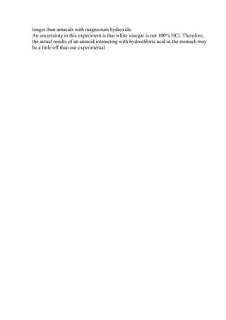longer than antacids with magnesium hydroxide.
An uncertainty in this experiment is that white vinegar is not 100% HCl. Therefore,
the actual results of an antacid interacting with hydrochloric acid in the stomach may
be a little off than our experimental
 