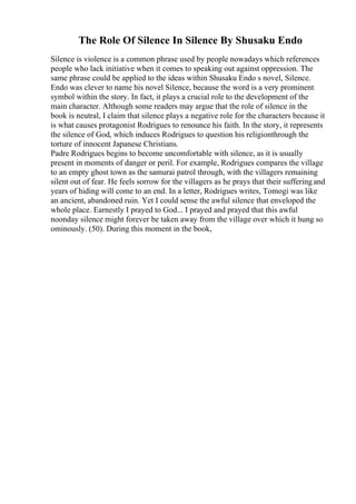 The Role Of Silence In Silence By Shusaku Endo
Silence is violence is a common phrase used by people nowadays which references
people who lack initiative when it comes to speaking out against oppression. The
same phrase could be applied to the ideas within Shusaku Endo s novel, Silence.
Endo was clever to name his novel Silence, because the word is a very prominent
symbol within the story. In fact, it plays a crucial role to the development of the
main character. Although some readers may argue that the role of silence in the
book is neutral, I claim that silence plays a negative role for the characters because it
is what causes protagonist Rodrigues to renounce his faith. In the story, it represents
the silence of God, which induces Rodrigues to question his religionthrough the
torture of innocent Japanese Christians.
Padre Rodrigues begins to become uncomfortable with silence, as it is usually
present in moments of danger or peril. For example, Rodrigues compares the village
to an empty ghost town as the samurai patrol through, with the villagers remaining
silent out of fear. He feels sorrow for the villagers as he prays that their sufferingand
years of hiding will come to an end. In a letter, Rodrigues writes, Tomogi was like
an ancient, abandoned ruin. Yet I could sense the awful silence that enveloped the
whole place. Earnestly I prayed to God... I prayed and prayed that this awful
noonday silence might forever be taken away from the village over which it hung so
ominously. (50). During this moment in the book,
 