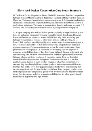 Black And Decker Corporation Case Study Summary
In The Black Decker Corporation: Power Tools Division case, there is a competition
between B D and Makita Electric in three major segments of the power tool business.
These are, Tradesmen, Industrial and consumer segments. B D has good market share
in industrial and consumer segments but they are far behind from Makita Electric in
professional tradesmen. They need to increase their share in tradesmen segment. B D
wants to take Makita Electric s share in market by using best marketingoption.
As a Japan company Makita Electric had gained popularity with professional power
tools for tradesmen business in USA and entered to market decade ago. However,
Black and Decker has entered to market in 1900`s so why there were a big gap
between two companies because ... Show more content on Helpwriting.net ...
Even if their products have high quality, their market share in tradesman segment is
low. The reason behind this is their problematic brand image between tradesmen
segment consumers. Consumers don t want to buy the brand but they don t have
problems with actual product. In researches we are seeing that this segment of
consumer prefer B D products if they don t know its brand. We can understand why
they are acting like this from consumer research. B D has highest brand awareness
between other power tools producers. It can see as a good thing but this is the
reason behind wrong consumer perception. Tradesmen think that B D has low
quality because it exists in many product categories other than power tools. For
example they have household and outdoor products. One tradesman said his wife
has their dust and he loves their popcorn machine but for tools he is thinking that
they are unprofessional. Because he does not believe that a company produces this
kinds of products also can produce quality work products for him. These tradesmen
taking their job serious and their perception to B D is that it s a low quality brand
because of its popularity and high product
 
