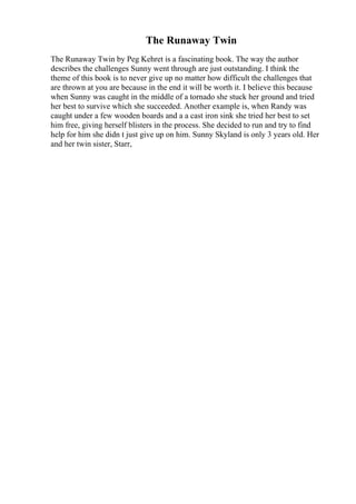 The Runaway Twin
The Runaway Twin by Peg Kehret is a fascinating book. The way the author
describes the challenges Sunny went through are just outstanding. I think the
theme of this book is to never give up no matter how difficult the challenges that
are thrown at you are because in the end it will be worth it. I believe this because
when Sunny was caught in the middle of a tornado she stuck her ground and tried
her best to survive which she succeeded. Another example is, when Randy was
caught under a few wooden boards and a a cast iron sink she tried her best to set
him free, giving herself blisters in the process. She decided to run and try to find
help for him she didn t just give up on him. Sunny Skyland is only 3 years old. Her
and her twin sister, Starr,
 