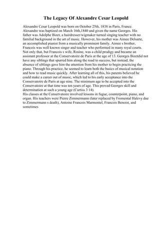 The Legacy Of Alexandre Cesar Leopold
Alexandre Cesar Leopold was born on October 25th, 1838 in Paris, France.
Alexandre was baptized on March 16th,1840 and given the name Georges. His
father was Adolphe Bizet, a hairdresser/wigmaker turned singing teacher with no
familial background in the art of music. However, his mother was Aimee Delsarte,
an accomplished pianist from a musically prominent family. Aimee s brother,
Francois was well known singer and teacher who performed in many royal courts.
Not only that, but Francois s wife, Rosine, was a child prodigy and became an
assistant professor at the Conservatoire de Paris at the age of 13. Georges Bizetdid not
have any siblings that spurred him along the road to success, but instead, the
absence of siblings gave him the attention from his mother to begin practicing the
piano. Through his practice, he seemed to learn both the basics of musical notation
and how to read music quickly. After learning all of this, his parents believed he
could make a career out of music, which led to his early acceptance into the
Conservatoire de Paris at age nine. The minimum age to be accepted into the
Conservatoire at that time was ten years of age. This proved Georges skill and
determination at such a young age (Curtiss 3 14).
His classes at the Conservatoire involved lessons in fugue, counterpoint, piano, and
organ. His teachers were Pierre Zimmermann (later replaced by Fromental Halevy due
to Zimmermann s death), Antoine Francois Marmontel, Francois Benoist, and
sometimes
 