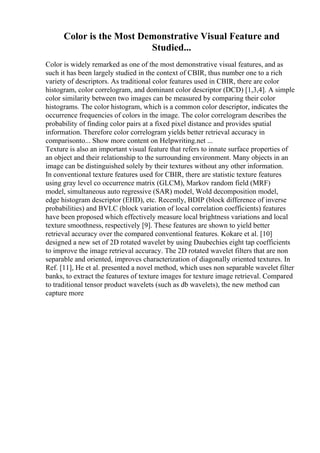 Color is the Most Demonstrative Visual Feature and
Studied...
Color is widely remarked as one of the most demonstrative visual features, and as
such it has been largely studied in the context of CBIR, thus number one to a rich
variety of descriptors. As traditional color features used in CBIR, there are color
histogram, color correlogram, and dominant color descriptor (DCD) [1,3,4]. A simple
color similarity between two images can be measured by comparing their color
histograms. The color histogram, which is a common color descriptor, indicates the
occurrence frequencies of colors in the image. The color correlogram describes the
probability of finding color pairs at a fixed pixel distance and provides spatial
information. Therefore color correlogram yields better retrieval accuracy in
comparisonto... Show more content on Helpwriting.net ...
Texture is also an important visual feature that refers to innate surface properties of
an object and their relationship to the surrounding environment. Many objects in an
image can be distinguished solely by their textures without any other information.
In conventional texture features used for CBIR, there are statistic texture features
using gray level co occurrence matrix (GLCM), Markov random field (MRF)
model, simultaneous auto regressive (SAR) model, Wold decomposition model,
edge histogram descriptor (EHD), etc. Recently, BDIP (block difference of inverse
probabilities) and BVLC (block variation of local correlation coefficients) features
have been proposed which effectively measure local brightness variations and local
texture smoothness, respectively [9]. These features are shown to yield better
retrieval accuracy over the compared conventional features. Kokare et al. [10]
designed a new set of 2D rotated wavelet by using Daubechies eight tap coefficients
to improve the image retrieval accuracy. The 2D rotated wavelet filters that are non
separable and oriented, improves characterization of diagonally oriented textures. In
Ref. [11], He et al. presented a novel method, which uses non separable wavelet filter
banks, to extract the features of texture images for texture image retrieval. Compared
to traditional tensor product wavelets (such as db wavelets), the new method can
capture more
 