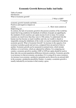 Economic Growth Between India And India
Table of content
Introduction......................................................................................................................1
What is Economic growth?
................................................................................................2 What is GDP?
..................................................................................................................3 Compare
economic growth Australia and India....................................................................4
Positives and negatives impacts on
society...........................................................................5... Show more content on
Helpwriting.net ...
In contrast, the lack of economic growth in the poorest countries of the world has
meant that living conditions for hundreds of millions of people are appalling by
the standards of rich countries; per capita income levels in many 21st century
countries are much lower than they were in 19th century.To understand why the
human race has become so much wealthier and why our wealth is shared so
inequitably among the inhabitants of the world, we need to understand what drives
economic growth. What is Economic Growth? An increase in the capacity of an
economy to produce goods and services, compared from one period of time to
another. Economic growth can be measured in nominal terms, which include
inflation, or in real terms, which are adjusted for inflation. For comparing one
country s economic growth to another, GDP or GNP per capita should be used as
these take into account population differences between countries. Economic growths
is an increase in what an economy can produce if it is using all its scarce resources.
An increase in an economy s productive potential can be shown by an outward shift
in the economy s production possibility frontier. A country s economic growth is
usually indicated by an increase in that country s gross
 