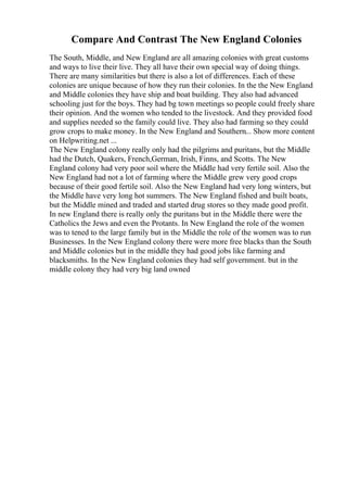 Compare And Contrast The New England Colonies
The South, Middle, and New England are all amazing colonies with great customs
and ways to live their live. They all have their own special way of doing things.
There are many similarities but there is also a lot of differences. Each of these
colonies are unique because of how they run their colonies. In the the New England
and Middle colonies they have ship and boat building. They also had advanced
schooling just for the boys. They had bg town meetings so people could freely share
their opinion. And the women who tended to the livestock. And they provided food
and supplies needed so the family could live. They also had farming so they could
grow crops to make money. In the New England and Southern... Show more content
on Helpwriting.net ...
The New England colony really only had the pilgrims and puritans, but the Middle
had the Dutch, Quakers, French,German, Irish, Finns, and Scotts. The New
England colony had very poor soil where the Middle had very fertile soil. Also the
New England had not a lot of farming where the Middle grew very good crops
because of their good fertile soil. Also the New England had very long winters, but
the Middle have very long hot summers. The New England fished and built boats,
but the Middle mined and traded and started drug stores so they made good profit.
In new England there is really only the puritans but in the Middle there were the
Catholics the Jews and even the Protants. In New England the role of the women
was to tened to the large family but in the Middle the role of the women was to run
Businesses. In the New England colony there were more free blacks than the South
and Middle colonies but in the middle they had good jobs like farming and
blacksmiths. In the New England colonies they had self government. but in the
middle colony they had very big land owned
 