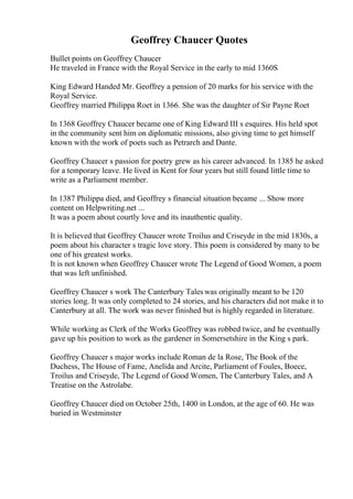 Geoffrey Chaucer Quotes
Bullet points on Geoffrey Chaucer
He traveled in France with the Royal Service in the early to mid 1360S
King Edward Handed Mr. Geoffrey a pension of 20 marks for his service with the
Royal Service.
Geoffrey married Philippa Roet in 1366. She was the daughter of Sir Payne Roet
In 1368 Geoffrey Chaucer became one of King Edward III s esquires. His held spot
in the community sent him on diplomatic missions, also giving time to get himself
known with the work of poets such as Petrarch and Dante.
Geoffrey Chaucer s passion for poetry grew as his career advanced. In 1385 he asked
for a temporary leave. He lived in Kent for four years but still found little time to
write as a Parliament member.
In 1387 Philippa died, and Geoffrey s financial situation became ... Show more
content on Helpwriting.net ...
It was a poem about courtly love and its inauthentic quality.
It is believed that Geoffrey Chaucer wrote Troilus and Criseyde in the mid 1830s, a
poem about his character s tragic love story. This poem is considered by many to be
one of his greatest works.
It is not known when Geoffrey Chaucer wrote The Legend of Good Women, a poem
that was left unfinished.
Geoffrey Chaucer s work The Canterbury Taleswas originally meant to be 120
stories long. It was only completed to 24 stories, and his characters did not make it to
Canterbury at all. The work was never finished but is highly regarded in literature.
While working as Clerk of the Works Geoffrey was robbed twice, and he eventually
gave up his position to work as the gardener in Somersetshire in the King s park.
Geoffrey Chaucer s major works include Roman de la Rose, The Book of the
Duchess, The House of Fame, Anelida and Arcite, Parliament of Foules, Boece,
Troilus and Criseyde, The Legend of Good Women, The Canterbury Tales, and A
Treatise on the Astrolabe.
Geoffrey Chaucer died on October 25th, 1400 in London, at the age of 60. He was
buried in Westminster
 