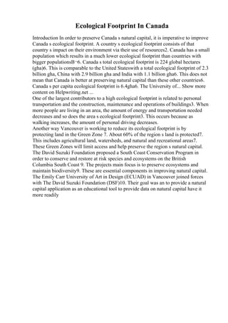 Ecological Footprint In Canada
Introduction In order to preserve Canada s natural capital, it is imperative to improve
Canada s ecological footprint. A country s ecological footprint consists of that
country s impact on their environment via their use of resources2. Canada has a small
population which results in a much lower ecological footprint than countries with
bigger populationsВ¬6. Canada s total ecological footprint is 224 global hectares
(gha)6. This is comparable to the United Stateswith a total ecological footprint of 2.3
billion gha, China with 2.9 billion gha and India with 1.1 billion gha6. This does not
mean that Canada is better at preserving natural capital than these other countries6.
Canada s per capita ecological footprint is 6.4gha6. The University of... Show more
content on Helpwriting.net ...
One of the largest contributors to a high ecological footprint is related to personal
transportation and the construction, maintenance and operations of buildings3. When
more people are living in an area, the amount of energy and transportation needed
decreases and so does the area s ecological footprint3. This occurs because as
walking increases, the amount of personal driving decreases.
Another way Vancouver is working to reduce its ecological footprint is by
protecting land in the Green Zone 7. About 60% of the region s land is protected7.
This includes agricultural land, watersheds, and natural and recreational areas7.
These Green Zones will limit access and help preserve the region s natural capital.
The David Suzuki Foundation proposed a South Coast Conservation Program in
order to conserve and restore at risk species and ecosystems on the British
Columbia South Coast 9. The projects main focus is to preserve ecosystems and
maintain biodiversity9. These are essential components in improving natural capital.
The Emily Carr University of Art in Design (ECUAD) in Vancouver joined forces
with The David Suzuki Foundation (DSF)10. Their goal was an to provide a natural
capital application as an educational tool to provide data on natural capital have it
more readily
 