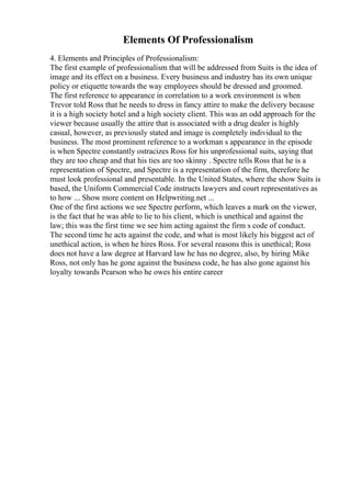 Elements Of Professionalism
4. Elements and Principles of Professionalism:
The first example of professionalism that will be addressed from Suits is the idea of
image and its effect on a business. Every business and industry has its own unique
policy or etiquette towards the way employees should be dressed and groomed.
The first reference to appearance in correlation to a work environment is when
Trevor told Ross that he needs to dress in fancy attire to make the delivery because
it is a high society hotel and a high society client. This was an odd approach for the
viewer because usually the attire that is associated with a drug dealer is highly
casual, however, as previously stated and image is completely individual to the
business. The most prominent reference to a workman s appearance in the episode
is when Spectre constantly ostracizes Ross for his unprofessional suits, saying that
they are too cheap and that his ties are too skinny . Spectre tells Ross that he is a
representation of Spectre, and Spectre is a representation of the firm, therefore he
must look professional and presentable. In the United States, where the show Suits is
based, the Uniform Commercial Code instructs lawyers and court representatives as
to how ... Show more content on Helpwriting.net ...
One of the first actions we see Spectre perform, which leaves a mark on the viewer,
is the fact that he was able to lie to his client, which is unethical and against the
law; this was the first time we see him acting against the firm s code of conduct.
The second time he acts against the code, and what is most likely his biggest act of
unethical action, is when he hires Ross. For several reasons this is unethical; Ross
does not have a law degree at Harvard law he has no degree, also, by hiring Mike
Ross, not only has he gone against the business code, he has also gone against his
loyalty towards Pearson who he owes his entire career
 