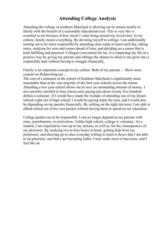 Attending College Analysis
Attending the college of southern Maryland is allowing me to remain nearby to
family with the benefit of a reasonable educational cost. This is very this is
essential to me because of how much I value being around my loved ones. In my
culture, family means everything. By devoting myself to college, I am additionally
turning out to be more responsible by attending class ready to learn each day, taking
notes, studying for tests and exams ahead of time, and deciding on a career that is
both fulfilling and practical. Collegeis convenient for me. It is impacting my life in a
positive way by giving my parents and siblings the chance to observe me grow into a
responsible man without having to struggle financially.
Family is an important concept in my culture. Both of my parents ... Show more
content on Helpwriting.net ...
The cost of a semester at the school of Southern Maryland is significantly more
reasonable than at the vast majority of the four year schools across the nation.
Attending a two year school allows me to save an outstanding amount of money. I
am currently enrolled in four classes and, paying just about twenty five hundred
dollars a semester. If I would have made the mistake of attending one of my dream
schools right out of high school, I would be paying triple the sum, and I would also
be depending on my parents financially. By settling on the right decision, I am able to
afford school out of my own pocket without having them to spend on my education.
College pushes me to be responsible. I can no longer depend on my parents with
rules, punishments, or motivation. Unlike high school, college is voluntary. As a
student, I am expected to own up to my actions, as well as, for the consequences of
my decisions. By studying two to four hours at home, getting help from my
professors, and showing up to class everyday willing to learn it shows that I am able
to set priorities, and that I am becoming liable. I now make most of decisions, and I
feel like an
 