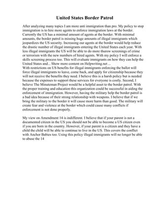 United States Border Patrol
After analyzing many topics I am more anti immigration than pro. My policy to stop
immigration is to hire more agents to enforce immigration laws at the border.
Currently the US has a minimal amount of agents at the border. With minimal
amounts, the border patrol is missing huge amounts of illegal immigrants which
jeopardizes the US security. Increasing our agents at the border would help reduce
the drastic number of illegal immigrants entering the United States each year. With
less illegal immigrants the US will be able to do more thurow screenings of crime
or terrorism with the new numbers of hired agents. With my policy I will enforce a
skills screening process too. This will evaluate immigrants on how they can help the
United States and... Show more content on Helpwriting.net ...
With restrictions on US benefits for illegal immigrants enforcing the ballot will
force illegal immigrants to leave, come back, and apply for citizenship because they
will not receive the benefits they need. I believe this is a harsh policy but is needed
because the expenses to support these services for everyone is costly. Second, I
believe The Minuteman Project would be a helpful asset to the border patrol. With
the proper training and education this organization could be successful in aiding the
enforcement of immigration. However, having the military help the border patrol is
a bad idea because of their strong relationship with weapons. I believe that if we
bring the military to the border it will cause more harm than good. The military will
create fear and violence at the border which could cause many conflicts if
enforcement is not done properly.
My view on Amendment 14 is indifferent. I believe that if your parent is not a
documented citizen in the US you should not be able to become a US citizen even
if you are born in the country. However, if your parent is a citizen and they have a
child the child will be able to continue to live in the US. This covers the conflict
with Anchor Babies too. Using this policy illegal immigrants will no longer be able
to abuse the 14
 