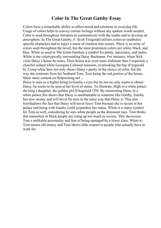 Color In The Great Gatsby Essay
Colors have a remarkable ability to affect mood and emotions in everyday life.
Usage of colors helps to convey certain feelings without any spoken words needed.
Color is used throughout literature to communicate with the reader and to develop an
atmosphere. In The Great Gatsby, F. Scott Fitzgerald utilizes colors to symbolize
specific characters and to inject a sense of emotion into scenes. There is an array of
colors used throughout the novel, but the most prominent colors are white, black, and
blue. White as used in The Great Gatsbyis a symbol for purity, innocence, and status.
White is the colortypically surrounding Daisy Buchanan. For instance, when Nick
visits Daisy s house he notes, Their house was even more elaborate than I expected, a
cheerful redand white Georgian Colonial mansion, overlooking the bay (Fitzgerald
6). Using white here not only shows Daisy s purity in the choice of color, but the
way she contrasts from her husband Tom. Tom being the red portion of the house...
Show more content on Helpwriting.net ...
Daisy is seen as a higher being in Gatsby s eyes but he not on only wants to obtain
Daisy, he wants to be seen at her level of status. To illustrate, High in a white palace
the king s daughter, the golden girl (Fitzgerald 120). By mentioning Daisy in a
white palace this shows that Daisy is unobtainable to someone like Gatsby. Gatsby
has new money and will never be seen in the same way that Daisy is. This also
foreshadows the fact that Daisy will never leave Tom because she is secure in her
palace and being with Gatsby could jeopardize her status. White is a status symbol
for Tom as well, considering he sees white people as the dominant race. Tom thinks
that minorities or black people are rising up too much in society. This showcases
Tom s unlikable personality and fear of being upstaged by a lower class. White to
Tom means old money and Tom shows little respect to people who actually have to
work for
 