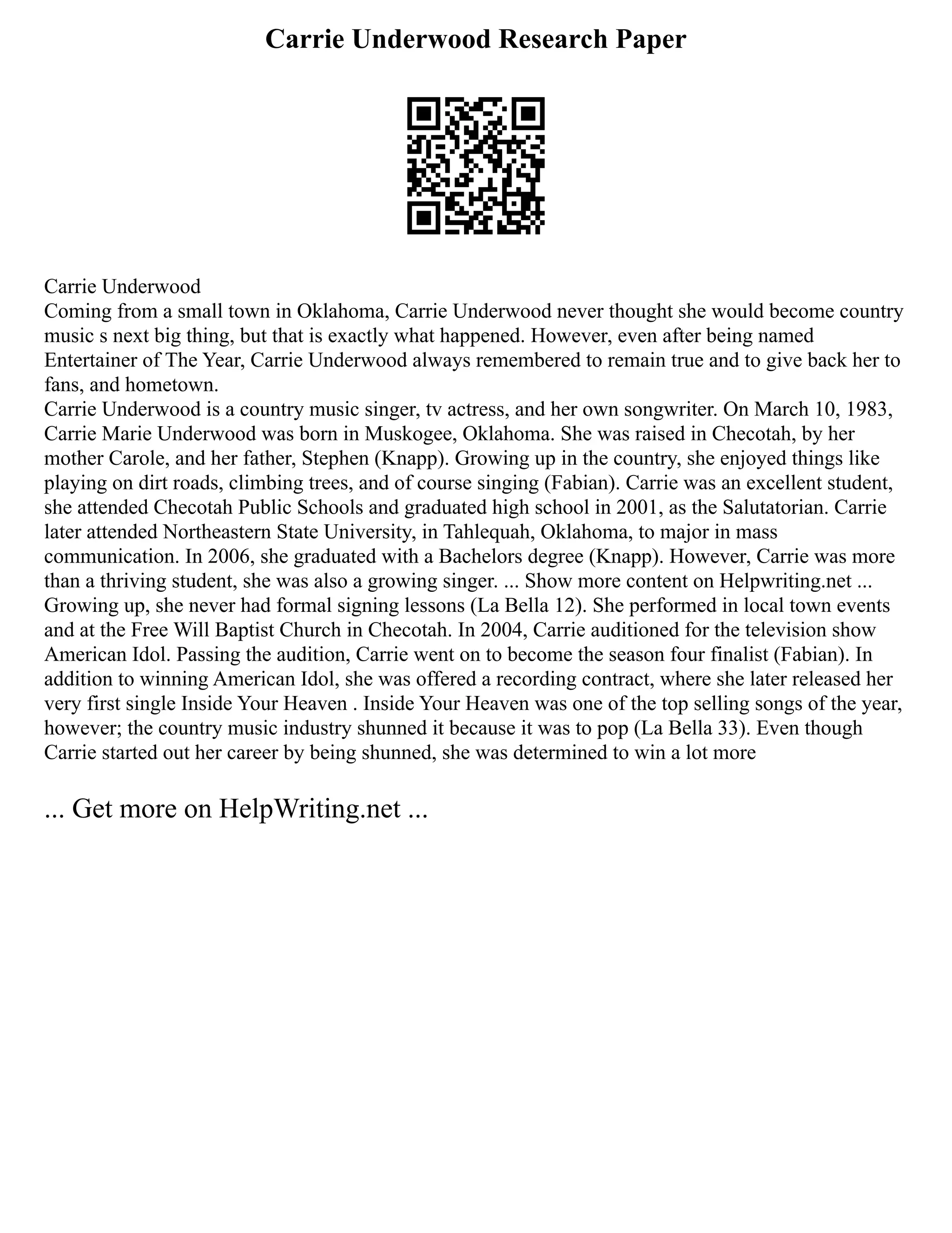 Carrie Underwood Research Paper
Carrie Underwood
Coming from a small town in Oklahoma, Carrie Underwood never thought she would become country
music s next big thing, but that is exactly what happened. However, even after being named
Entertainer of The Year, Carrie Underwood always remembered to remain true and to give back her to
fans, and hometown.
Carrie Underwood is a country music singer, tv actress, and her own songwriter. On March 10, 1983,
Carrie Marie Underwood was born in Muskogee, Oklahoma. She was raised in Checotah, by her
mother Carole, and her father, Stephen (Knapp). Growing up in the country, she enjoyed things like
playing on dirt roads, climbing trees, and of course singing (Fabian). Carrie was an excellent student,
she attended Checotah Public Schools and graduated high school in 2001, as the Salutatorian. Carrie
later attended Northeastern State University, in Tahlequah, Oklahoma, to major in mass
communication. In 2006, she graduated with a Bachelors degree (Knapp). However, Carrie was more
than a thriving student, she was also a growing singer. ... Show more content on Helpwriting.net ...
Growing up, she never had formal signing lessons (La Bella 12). She performed in local town events
and at the Free Will Baptist Church in Checotah. In 2004, Carrie auditioned for the television show
American Idol. Passing the audition, Carrie went on to become the season four finalist (Fabian). In
addition to winning American Idol, she was offered a recording contract, where she later released her
very first single Inside Your Heaven . Inside Your Heaven was one of the top selling songs of the year,
however; the country music industry shunned it because it was to pop (La Bella 33). Even though
Carrie started out her career by being shunned, she was determined to win a lot more
... Get more on HelpWriting.net ...
 