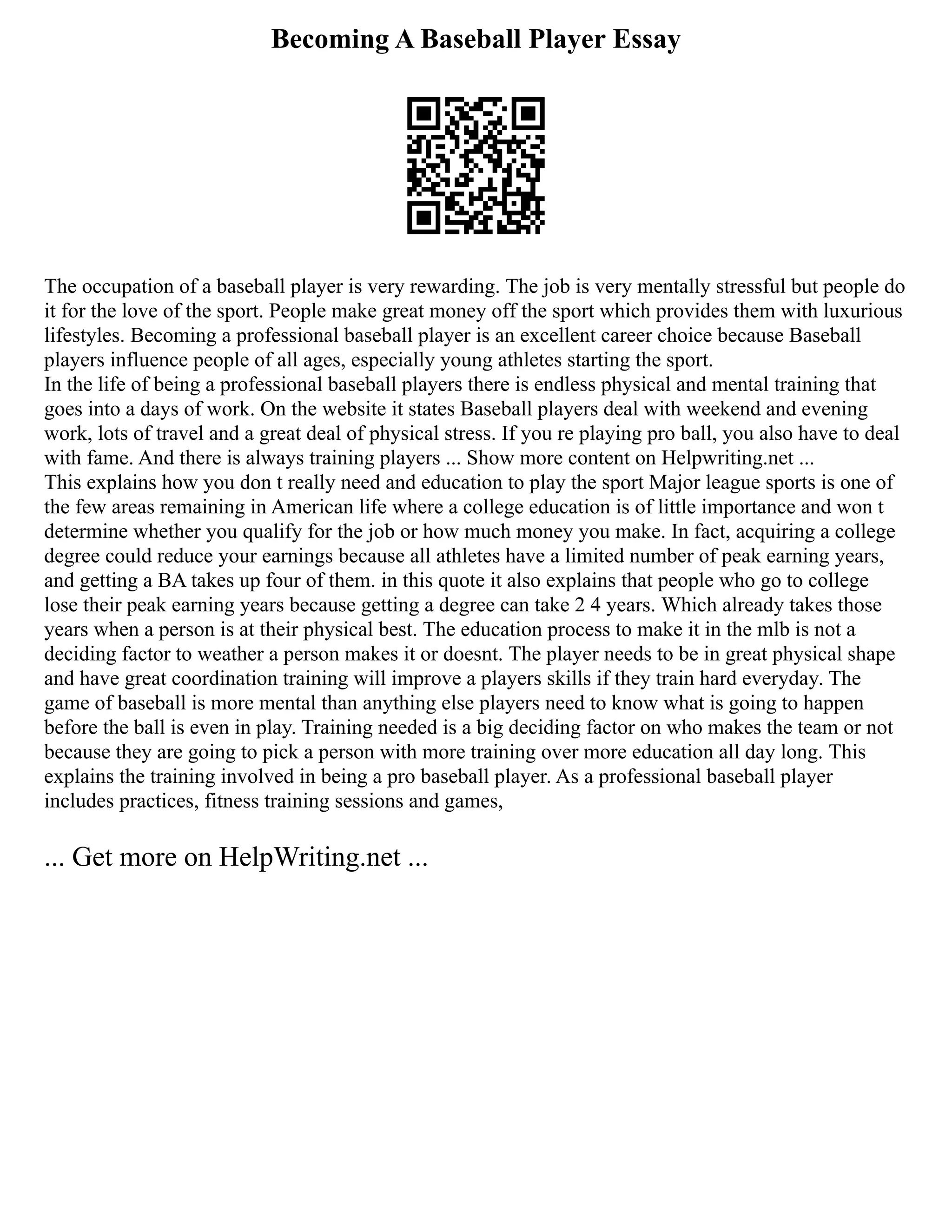 Becoming A Baseball Player Essay
The occupation of a baseball player is very rewarding. The job is very mentally stressful but people do
it for the love of the sport. People make great money off the sport which provides them with luxurious
lifestyles. Becoming a professional baseball player is an excellent career choice because Baseball
players influence people of all ages, especially young athletes starting the sport.
In the life of being a professional baseball players there is endless physical and mental training that
goes into a days of work. On the website it states Baseball players deal with weekend and evening
work, lots of travel and a great deal of physical stress. If you re playing pro ball, you also have to deal
with fame. And there is always training players ... Show more content on Helpwriting.net ...
This explains how you don t really need and education to play the sport Major league sports is one of
the few areas remaining in American life where a college education is of little importance and won t
determine whether you qualify for the job or how much money you make. In fact, acquiring a college
degree could reduce your earnings because all athletes have a limited number of peak earning years,
and getting a BA takes up four of them. in this quote it also explains that people who go to college
lose their peak earning years because getting a degree can take 2 4 years. Which already takes those
years when a person is at their physical best. The education process to make it in the mlb is not a
deciding factor to weather a person makes it or doesnt. The player needs to be in great physical shape
and have great coordination training will improve a players skills if they train hard everyday. The
game of baseball is more mental than anything else players need to know what is going to happen
before the ball is even in play. Training needed is a big deciding factor on who makes the team or not
because they are going to pick a person with more training over more education all day long. This
explains the training involved in being a pro baseball player. As a professional baseball player
includes practices, fitness training sessions and games,
... Get more on HelpWriting.net ...
 