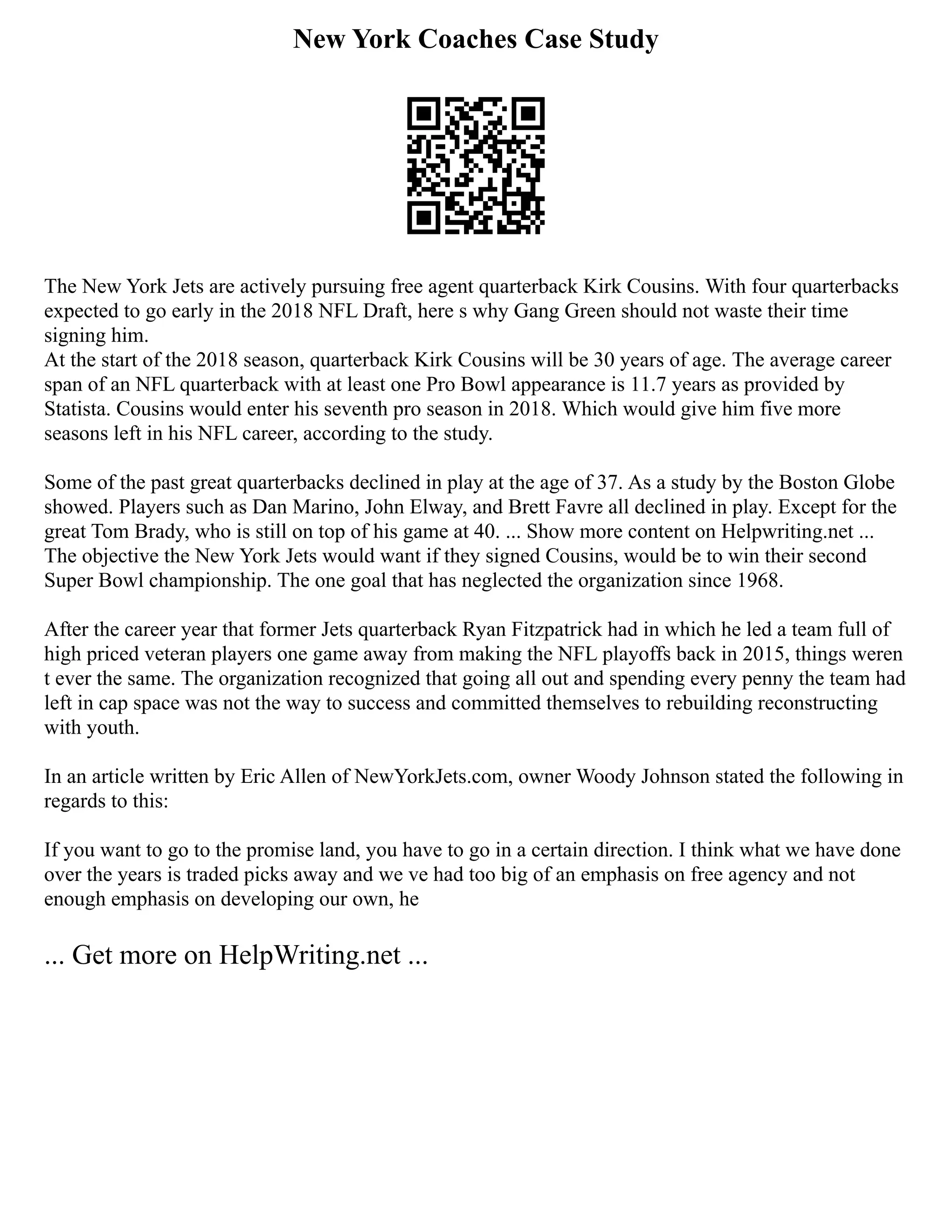 New York Coaches Case Study
The New York Jets are actively pursuing free agent quarterback Kirk Cousins. With four quarterbacks
expected to go early in the 2018 NFL Draft, here s why Gang Green should not waste their time
signing him.
At the start of the 2018 season, quarterback Kirk Cousins will be 30 years of age. The average career
span of an NFL quarterback with at least one Pro Bowl appearance is 11.7 years as provided by
Statista. Cousins would enter his seventh pro season in 2018. Which would give him five more
seasons left in his NFL career, according to the study.
Some of the past great quarterbacks declined in play at the age of 37. As a study by the Boston Globe
showed. Players such as Dan Marino, John Elway, and Brett Favre all declined in play. Except for the
great Tom Brady, who is still on top of his game at 40. ... Show more content on Helpwriting.net ...
The objective the New York Jets would want if they signed Cousins, would be to win their second
Super Bowl championship. The one goal that has neglected the organization since 1968.
After the career year that former Jets quarterback Ryan Fitzpatrick had in which he led a team full of
high priced veteran players one game away from making the NFL playoffs back in 2015, things weren
t ever the same. The organization recognized that going all out and spending every penny the team had
left in cap space was not the way to success and committed themselves to rebuilding reconstructing
with youth.
In an article written by Eric Allen of NewYorkJets.com, owner Woody Johnson stated the following in
regards to this:
If you want to go to the promise land, you have to go in a certain direction. I think what we have done
over the years is traded picks away and we ve had too big of an emphasis on free agency and not
enough emphasis on developing our own, he
... Get more on HelpWriting.net ...
 