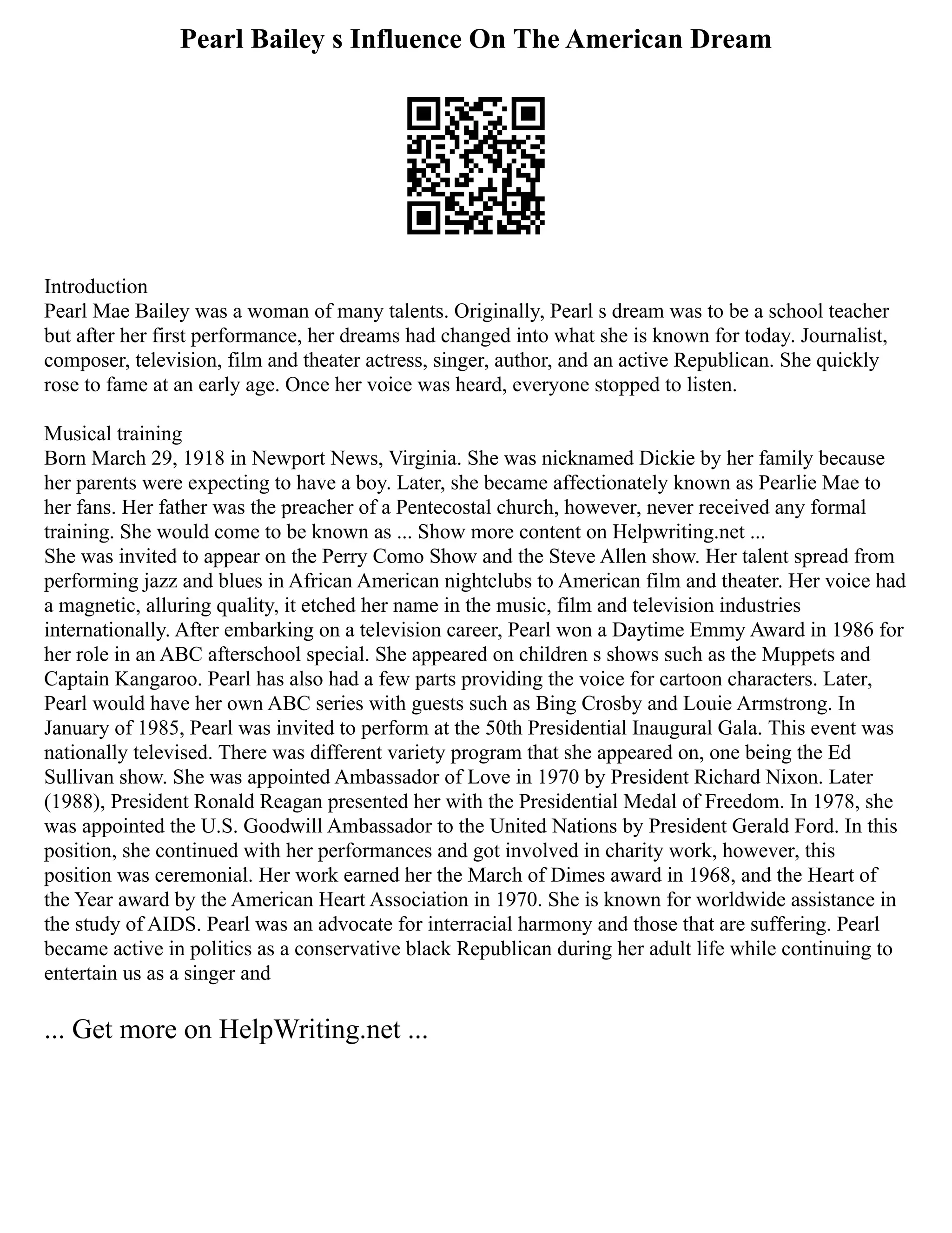 Pearl Bailey s Influence On The American Dream
Introduction
Pearl Mae Bailey was a woman of many talents. Originally, Pearl s dream was to be a school teacher
but after her first performance, her dreams had changed into what she is known for today. Journalist,
composer, television, film and theater actress, singer, author, and an active Republican. She quickly
rose to fame at an early age. Once her voice was heard, everyone stopped to listen.
Musical training
Born March 29, 1918 in Newport News, Virginia. She was nicknamed Dickie by her family because
her parents were expecting to have a boy. Later, she became affectionately known as Pearlie Mae to
her fans. Her father was the preacher of a Pentecostal church, however, never received any formal
training. She would come to be known as ... Show more content on Helpwriting.net ...
She was invited to appear on the Perry Como Show and the Steve Allen show. Her talent spread from
performing jazz and blues in African American nightclubs to American film and theater. Her voice had
a magnetic, alluring quality, it etched her name in the music, film and television industries
internationally. After embarking on a television career, Pearl won a Daytime Emmy Award in 1986 for
her role in an ABC afterschool special. She appeared on children s shows such as the Muppets and
Captain Kangaroo. Pearl has also had a few parts providing the voice for cartoon characters. Later,
Pearl would have her own ABC series with guests such as Bing Crosby and Louie Armstrong. In
January of 1985, Pearl was invited to perform at the 50th Presidential Inaugural Gala. This event was
nationally televised. There was different variety program that she appeared on, one being the Ed
Sullivan show. She was appointed Ambassador of Love in 1970 by President Richard Nixon. Later
(1988), President Ronald Reagan presented her with the Presidential Medal of Freedom. In 1978, she
was appointed the U.S. Goodwill Ambassador to the United Nations by President Gerald Ford. In this
position, she continued with her performances and got involved in charity work, however, this
position was ceremonial. Her work earned her the March of Dimes award in 1968, and the Heart of
the Year award by the American Heart Association in 1970. She is known for worldwide assistance in
the study of AIDS. Pearl was an advocate for interracial harmony and those that are suffering. Pearl
became active in politics as a conservative black Republican during her adult life while continuing to
entertain us as a singer and
... Get more on HelpWriting.net ...
 