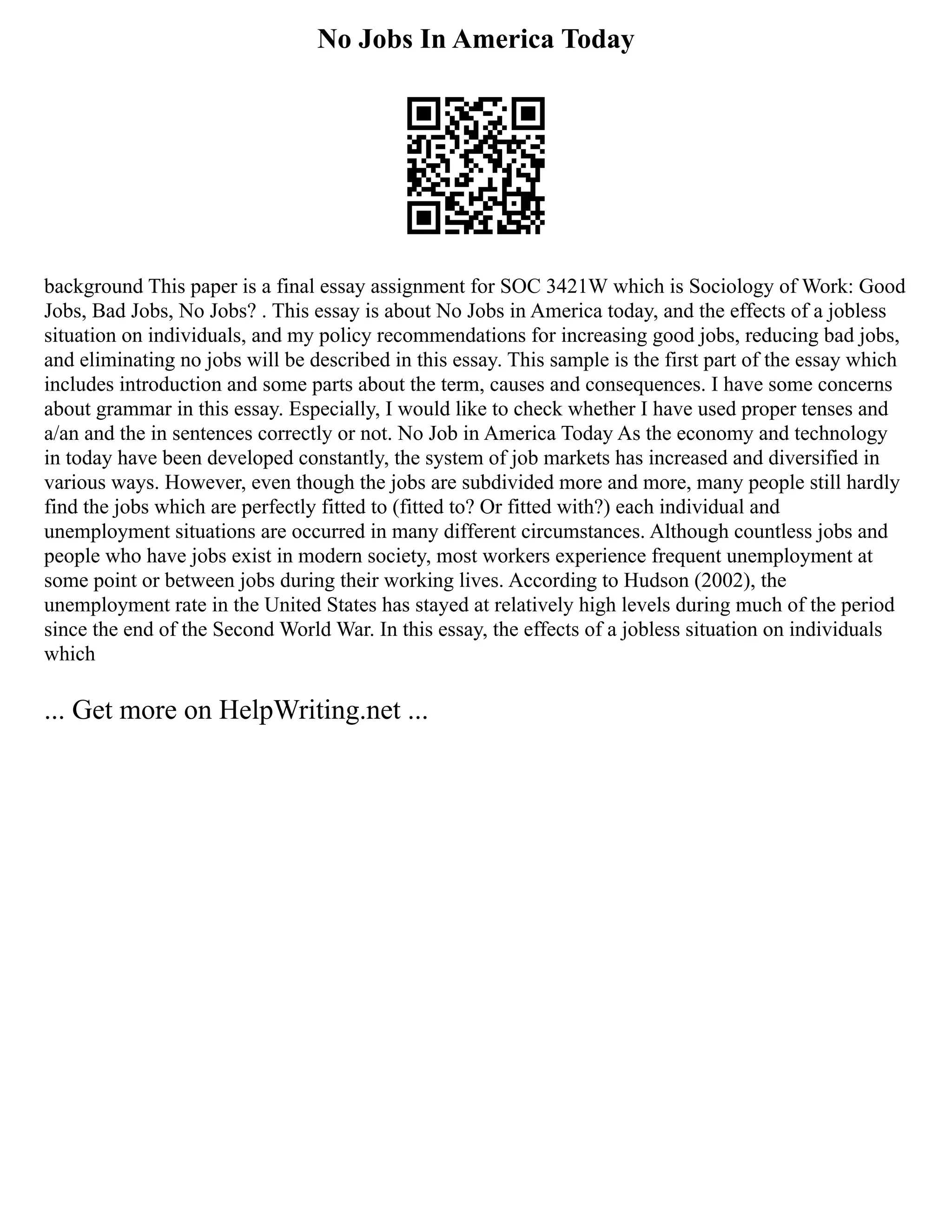 No Jobs In America Today
background This paper is a final essay assignment for SOC 3421W which is Sociology of Work: Good
Jobs, Bad Jobs, No Jobs? . This essay is about No Jobs in America today, and the effects of a jobless
situation on individuals, and my policy recommendations for increasing good jobs, reducing bad jobs,
and eliminating no jobs will be described in this essay. This sample is the first part of the essay which
includes introduction and some parts about the term, causes and consequences. I have some concerns
about grammar in this essay. Especially, I would like to check whether I have used proper tenses and
a/an and the in sentences correctly or not. No Job in America Today As the economy and technology
in today have been developed constantly, the system of job markets has increased and diversified in
various ways. However, even though the jobs are subdivided more and more, many people still hardly
find the jobs which are perfectly fitted to (fitted to? Or fitted with?) each individual and
unemployment situations are occurred in many different circumstances. Although countless jobs and
people who have jobs exist in modern society, most workers experience frequent unemployment at
some point or between jobs during their working lives. According to Hudson (2002), the
unemployment rate in the United States has stayed at relatively high levels during much of the period
since the end of the Second World War. In this essay, the effects of a jobless situation on individuals
which
... Get more on HelpWriting.net ...
 