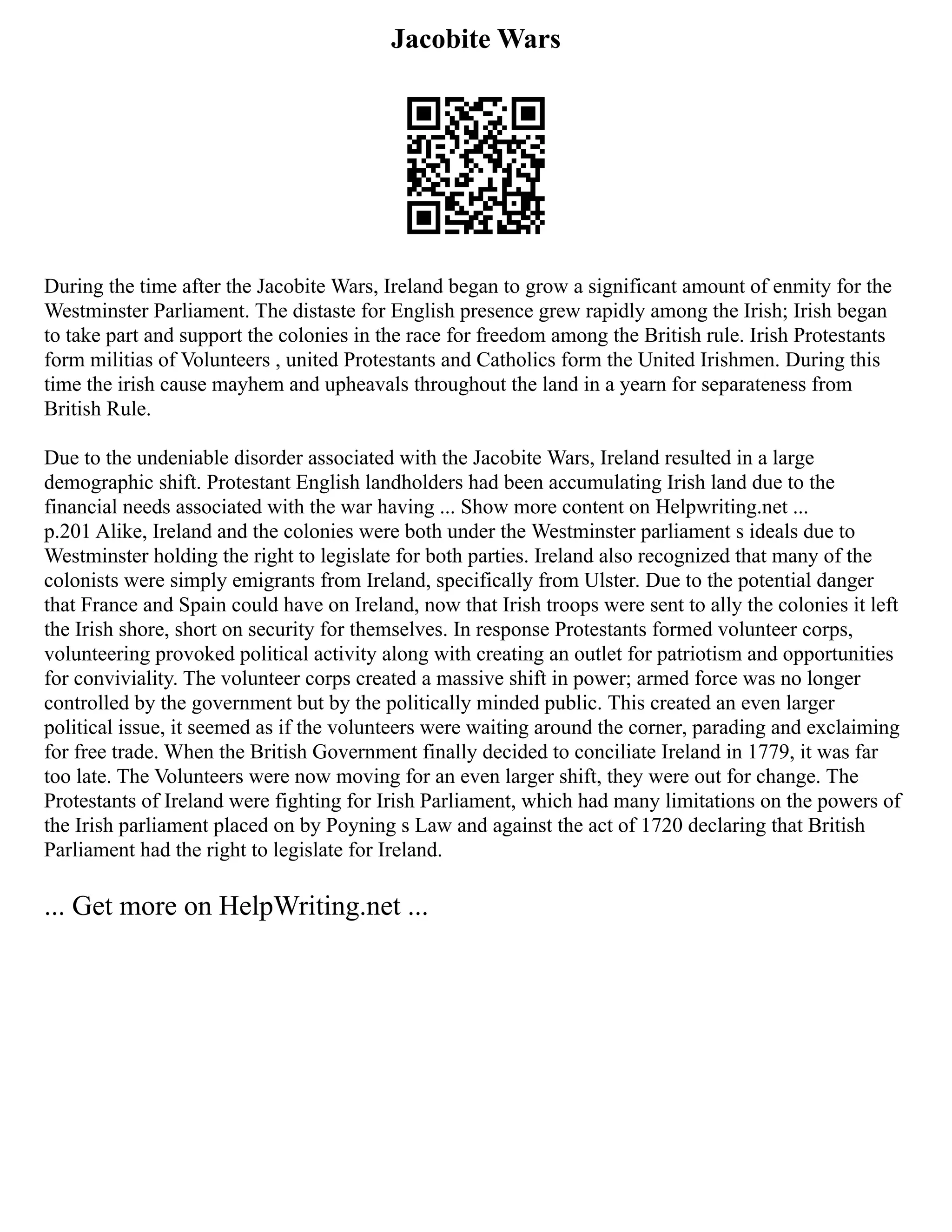 Jacobite Wars
During the time after the Jacobite Wars, Ireland began to grow a significant amount of enmity for the
Westminster Parliament. The distaste for English presence grew rapidly among the Irish; Irish began
to take part and support the colonies in the race for freedom among the British rule. Irish Protestants
form militias of Volunteers , united Protestants and Catholics form the United Irishmen. During this
time the irish cause mayhem and upheavals throughout the land in a yearn for separateness from
British Rule.
Due to the undeniable disorder associated with the Jacobite Wars, Ireland resulted in a large
demographic shift. Protestant English landholders had been accumulating Irish land due to the
financial needs associated with the war having ... Show more content on Helpwriting.net ...
p.201 Alike, Ireland and the colonies were both under the Westminster parliament s ideals due to
Westminster holding the right to legislate for both parties. Ireland also recognized that many of the
colonists were simply emigrants from Ireland, specifically from Ulster. Due to the potential danger
that France and Spain could have on Ireland, now that Irish troops were sent to ally the colonies it left
the Irish shore, short on security for themselves. In response Protestants formed volunteer corps,
volunteering provoked political activity along with creating an outlet for patriotism and opportunities
for conviviality. The volunteer corps created a massive shift in power; armed force was no longer
controlled by the government but by the politically minded public. This created an even larger
political issue, it seemed as if the volunteers were waiting around the corner, parading and exclaiming
for free trade. When the British Government finally decided to conciliate Ireland in 1779, it was far
too late. The Volunteers were now moving for an even larger shift, they were out for change. The
Protestants of Ireland were fighting for Irish Parliament, which had many limitations on the powers of
the Irish parliament placed on by Poyning s Law and against the act of 1720 declaring that British
Parliament had the right to legislate for Ireland.
... Get more on HelpWriting.net ...
 